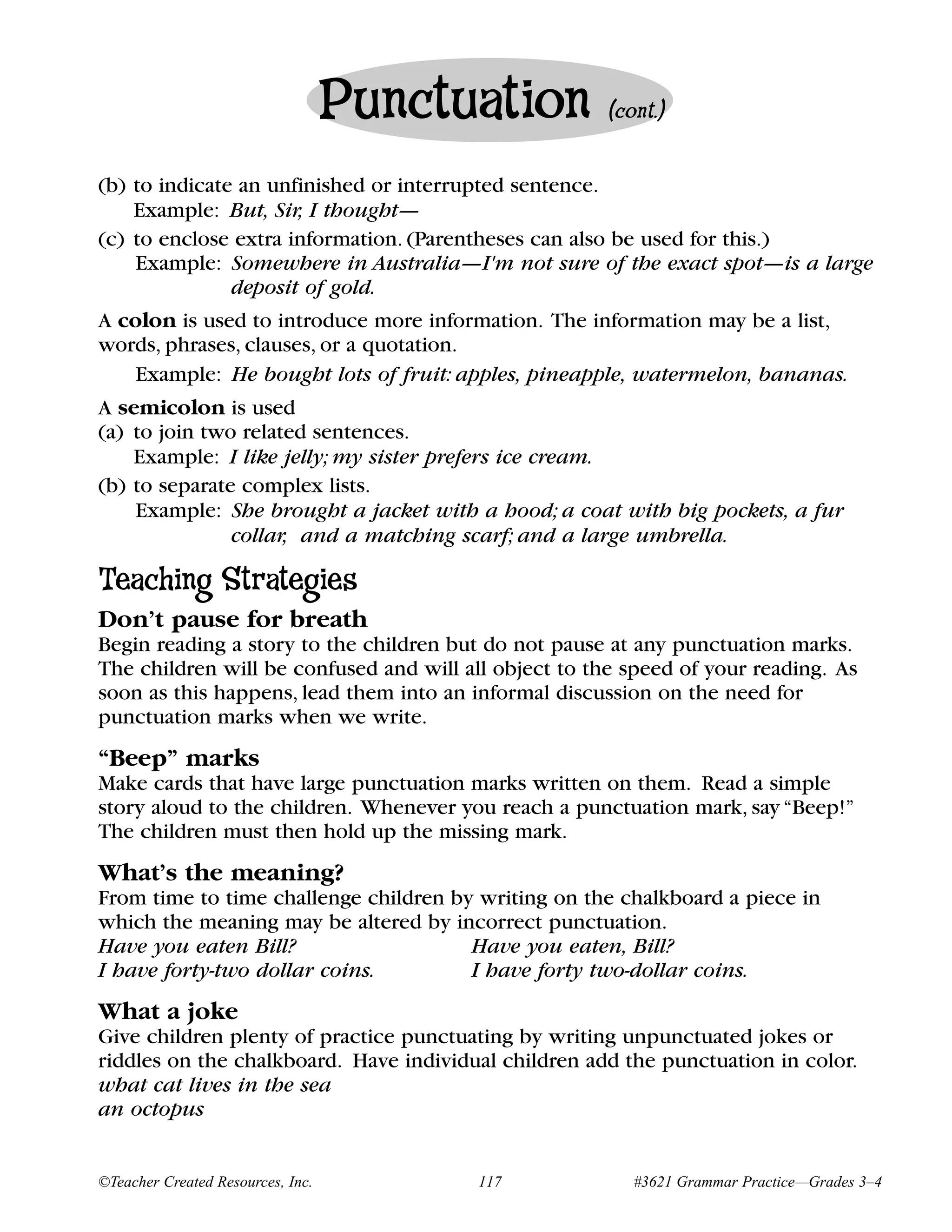 Punctuation         (cont.)


(b) to indicate an unfinished or interrupted sentence.
    Example: But, Sir, I thought—
(c) to enclose extra information. (Parentheses can also be used for this.)
    Example: Somewhere in Australia—I'm not sure of the exact spot—is a large
               deposit of gold.
A colon is used to introduce more information. The information may be a list,
words, phrases, clauses, or a quotation.
    Example: He bought lots of fruit: apples, pineapple, watermelon, bananas.
A semicolon is used
(a) to join two related sentences.
    Example: I like jelly; my sister prefers ice cream.
(b) to separate complex lists.
    Example: She brought a jacket with a hood; a coat with big pockets, a fur
               collar, and a matching scarf; and a large umbrella.

Teaching Strategies
Don’t pause for breath
Begin reading a story to the children but do not pause at any punctuation marks.
The children will be confused and will all object to the speed of your reading. As
soon as this happens, lead them into an informal discussion on the need for
punctuation marks when we write.
“Beep” marks
Make cards that have large punctuation marks written on them. Read a simple
story aloud to the children. Whenever you reach a punctuation mark, say “Beep!”
The children must then hold up the missing mark.
What’s the meaning?
From time to time challenge children by writing on the chalkboard a piece in
which the meaning may be altered by incorrect punctuation.
Have you eaten Bill?                   Have you eaten, Bill?
I have forty-two dollar coins.         I have forty two-dollar coins.
What a joke
Give children plenty of practice punctuating by writing unpunctuated jokes or
riddles on the chalkboard. Have individual children add the punctuation in color.
what cat lives in the sea
an octopus


©Teacher Created Resources, Inc.         117              #3621 Grammar Practice—Grades 3–4
 
