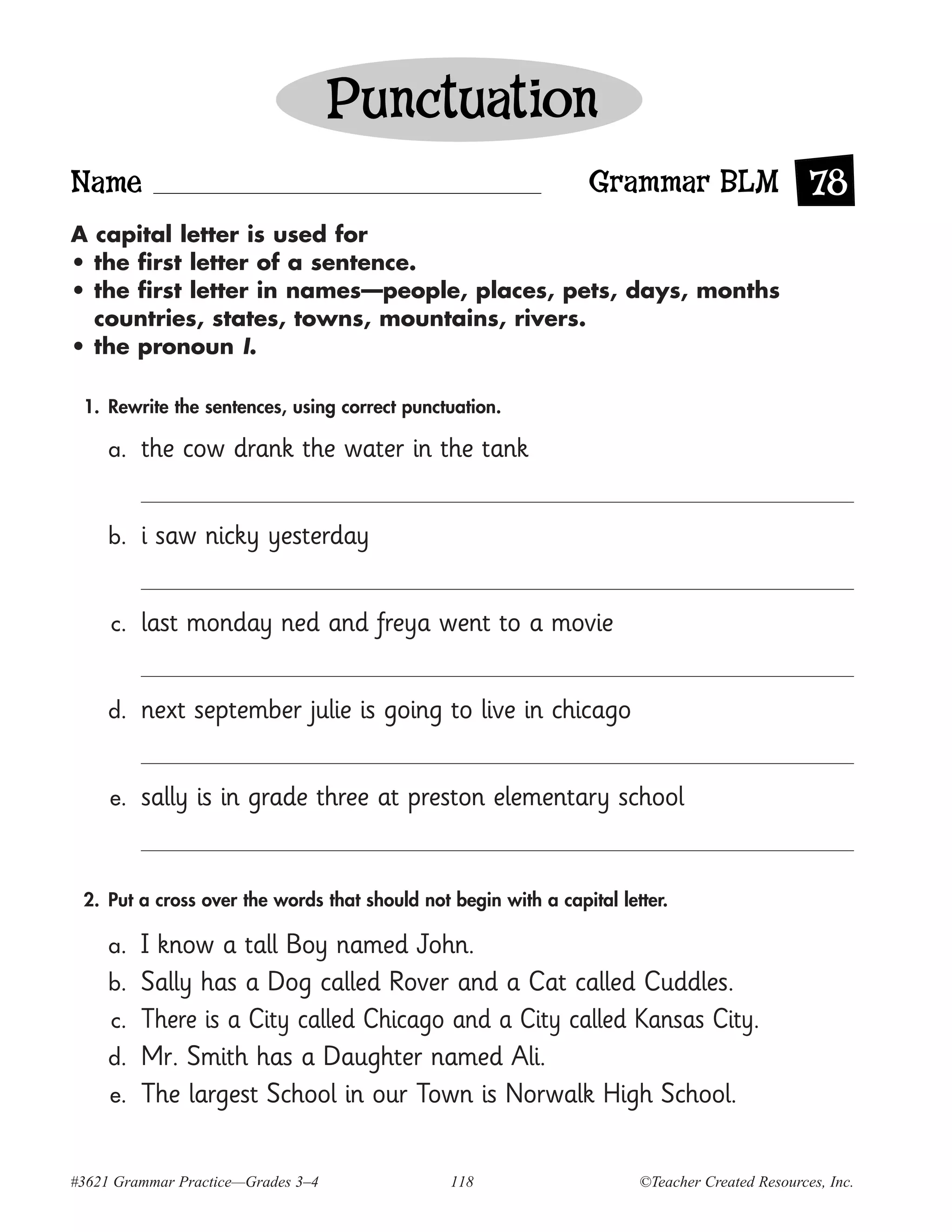 Punctuation
Name                                                            Grammar BLM 78
A capital letter is used for
• the first letter of a sentence.
• the first letter in names—people, places, pets, days, months
  countries, states, towns, mountains, rivers.
• the pronoun I.

 1. Rewrite the sentences, using correct punctuation.

     a.   the cow drank the water in the tank


     b.   i saw nicky yesterday


     c.   last monday ned and freya went to a movie


     d.   next september julie is going to live in chicago


     e.   sally is in grade three at preston elementary school


 2. Put a cross over the words that should not begin with a capital letter.

     a.   I know a tall Boy named John.
     b.   Sally has a Dog called Rover and a Cat called Cuddles.
     c.   There is a City called Chicago and a City called Kansas City.
     d.   Mr. Smith has a Daughter named Ali.
     e.   The largest School in our Town is Norwalk High School.


#3621 Grammar Practice—Grades 3–4              118                     ©Teacher Created Resources, Inc.
 