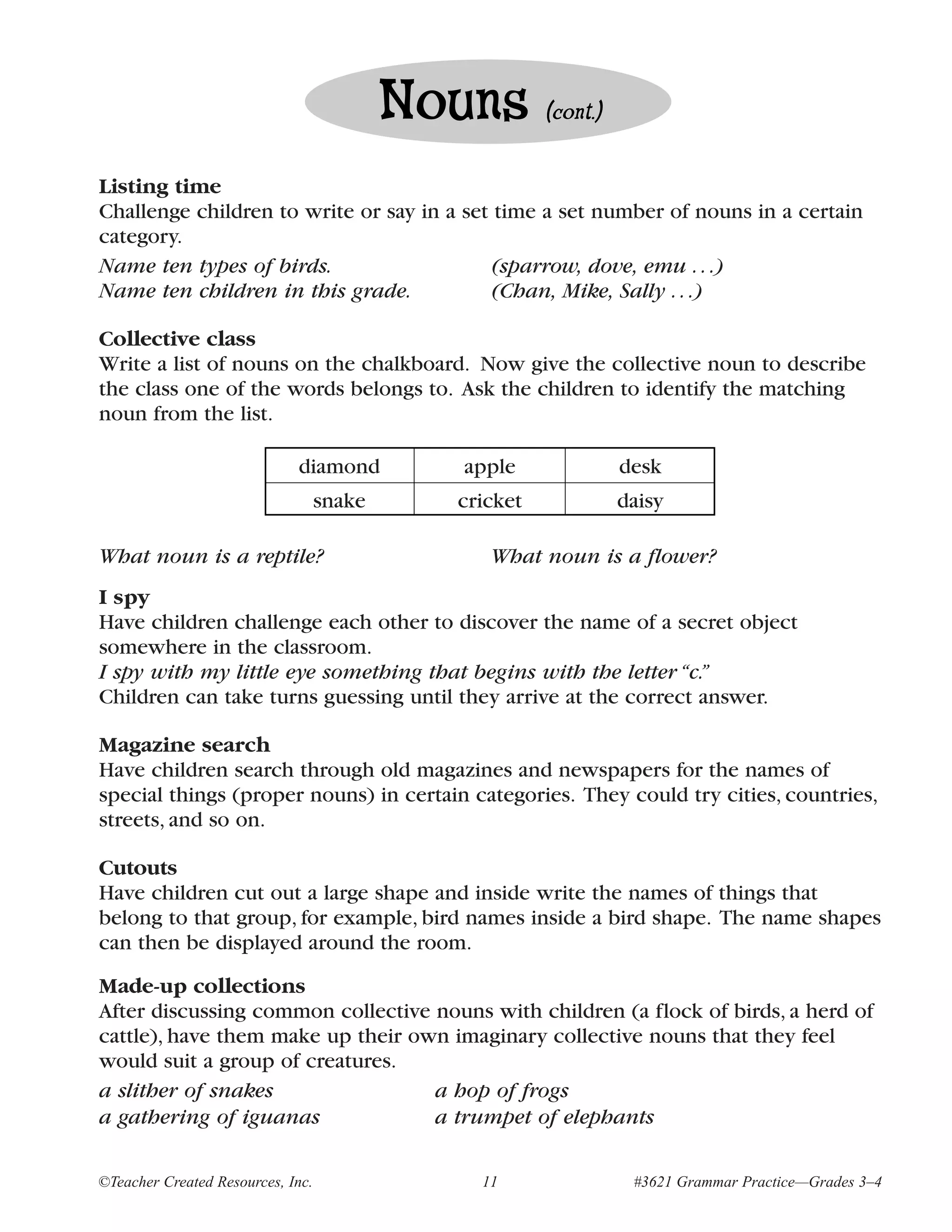 Nouns       (cont.)


Listing time
Challenge children to write or say in a set time a set number of nouns in a certain
category.
Name ten types of birds.                   (sparrow, dove, emu . . .)
Name ten children in this grade.           (Chan, Mike, Sally . . .)

Collective class
Write a list of nouns on the chalkboard. Now give the collective noun to describe
the class one of the words belongs to. Ask the children to identify the matching
noun from the list.

                             diamond         apple               desk
                                   snake     cricket             daisy

What noun is a reptile?                         What noun is a flower?
I spy
Have children challenge each other to discover the name of a secret object
somewhere in the classroom.
I spy with my little eye something that begins with the letter “c.”
Children can take turns guessing until they arrive at the correct answer.

Magazine search
Have children search through old magazines and newspapers for the names of
special things (proper nouns) in certain categories. They could try cities, countries,
streets, and so on.

Cutouts
Have children cut out a large shape and inside write the names of things that
belong to that group, for example, bird names inside a bird shape. The name shapes
can then be displayed around the room.
Made-up collections
After discussing common collective nouns with children (a flock of birds, a herd of
cattle), have them make up their own imaginary collective nouns that they feel
would suit a group of creatures.
a slither of snakes                a hop of frogs
a gathering of iguanas             a trumpet of elephants

©Teacher Created Resources, Inc.               11                 #3621 Grammar Practice—Grades 3–4
 