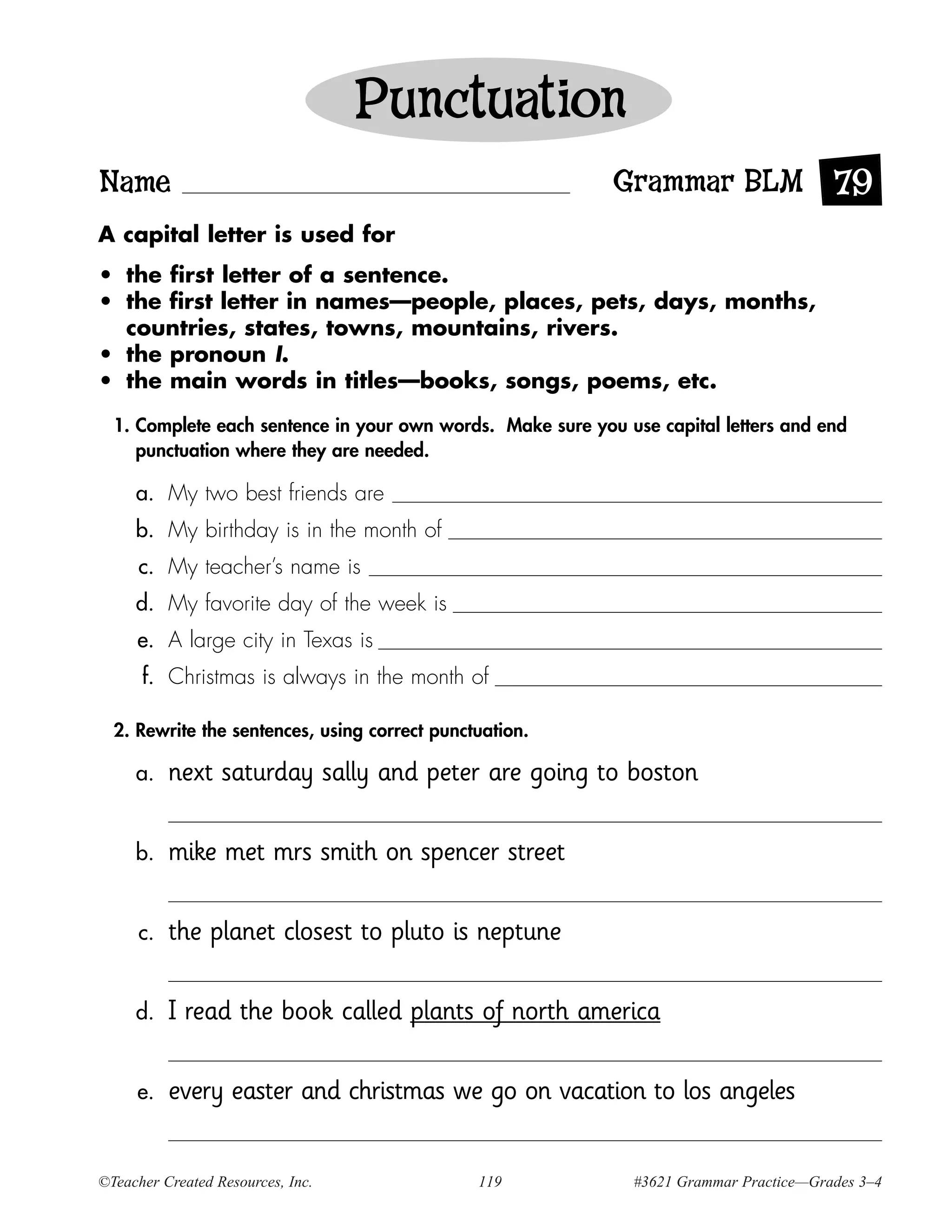 Punctuation
Name                                                        Grammar BLM 79
A capital letter is used for
• the first letter of a sentence.
• the first letter in names—people, places, pets, days, months,
  countries, states, towns, mountains, rivers.
• the pronoun I.
• the main words in titles—books, songs, poems, etc.
  1. Complete each sentence in your own words. Make sure you use capital letters and end
     punctuation where they are needed.

     a. My two best friends are
     b. My birthday is in the month of
      c. My teacher’s name is
     d. My favorite day of the week is
     e. A large city in Texas is
      f. Christmas is always in the month of

  2. Rewrite the sentences, using correct punctuation.

     a.    next saturday sally and peter are going to boston

     b.    mike met mrs smith on spencer street

      c.   the planet closest to pluto is neptune

     d.    I read the book called plants of north america

     e.    every easter and christmas we go on vacation to los angeles


©Teacher Created Resources, Inc.               119            #3621 Grammar Practice—Grades 3–4
 