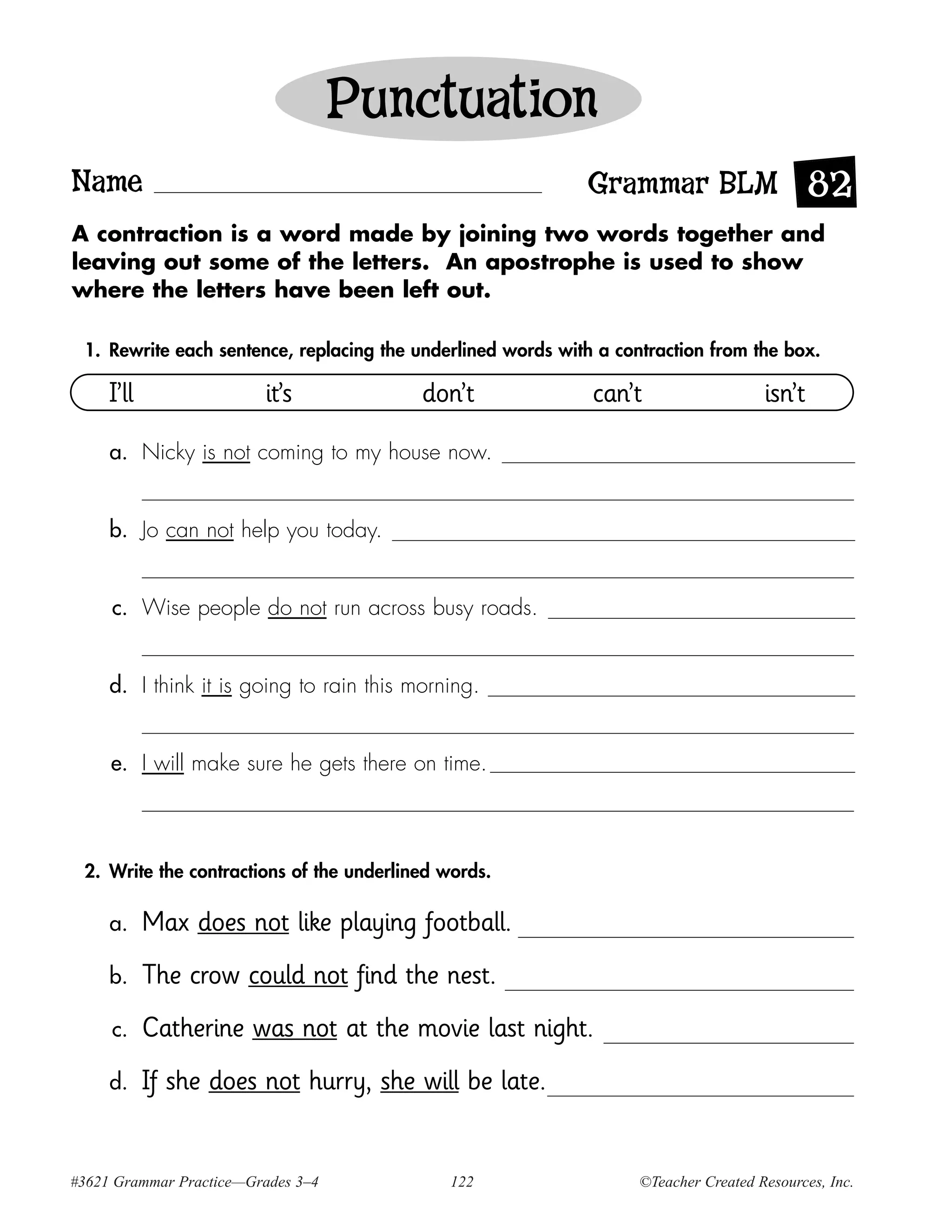 Punctuation
Name                                                         Grammar BLM 82
A contraction is a word made by joining two words together and
leaving out some of the letters. An apostrophe is used to show
where the letters have been left out.

 1. Rewrite each sentence, replacing the underlined words with a contraction from the box.

     I’ll                it’s             don’t               can’t                   isn’t

     a. Nicky is not coming to my house now.


     b. Jo can not help you today.


     c. Wise people do not run across busy roads.


     d. I think it is going to rain this morning.


     e. I will make sure he gets there on time.



 2. Write the contractions of the underlined words.

     a.     Max does not like playing football.
     b.     The crow could not find the nest.
     c.     Catherine was not at the movie last night.
     d.     If she does not hurry, she will be late.


#3621 Grammar Practice—Grades 3–4            122                    ©Teacher Created Resources, Inc.
 