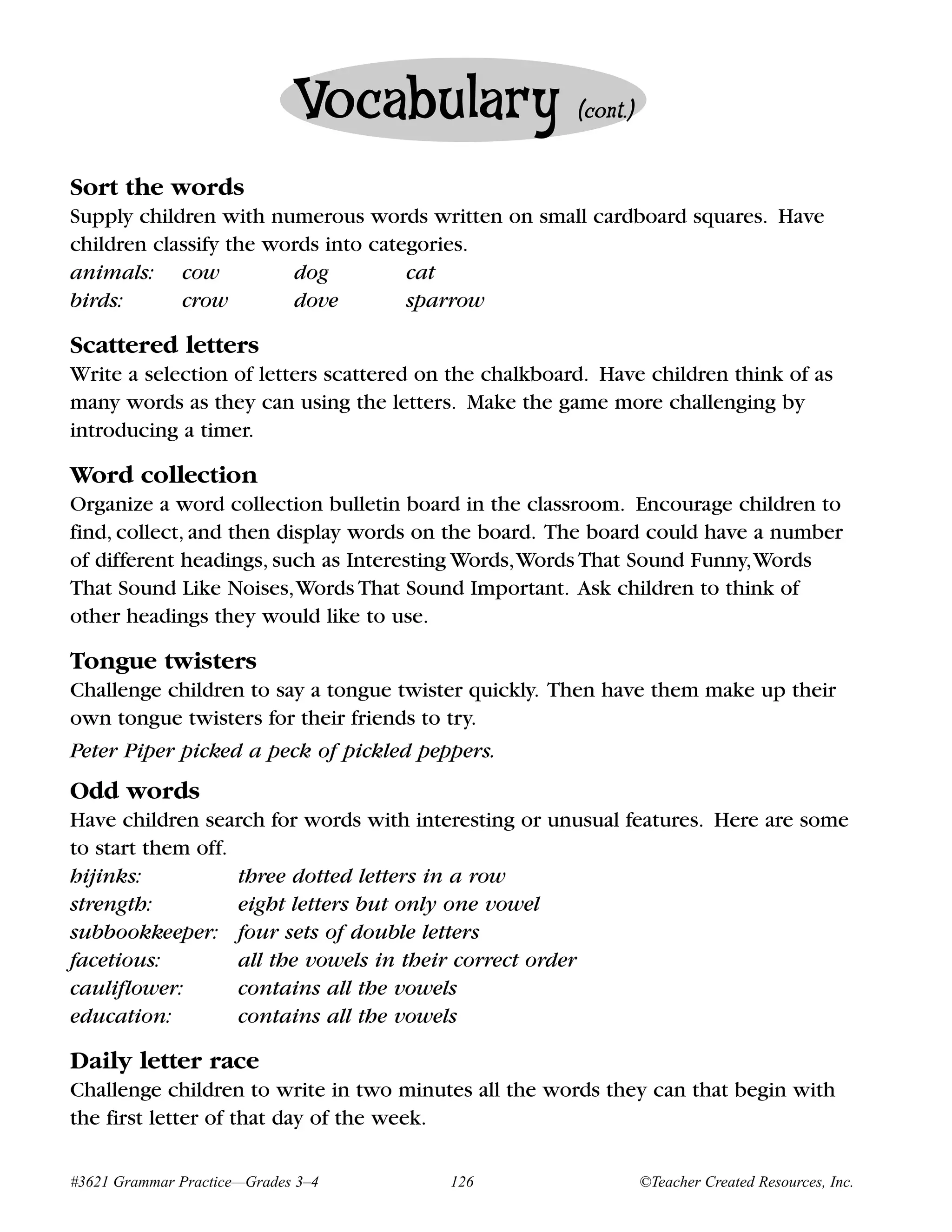 Vocabulary                (cont.)


Sort the words
Supply children with numerous words written on small cardboard squares. Have
children classify the words into categories.
animals: cow            dog          cat
birds:      crow        dove         sparrow

Scattered letters
Write a selection of letters scattered on the chalkboard. Have children think of as
many words as they can using the letters. Make the game more challenging by
introducing a timer.

Word collection
Organize a word collection bulletin board in the classroom. Encourage children to
find, collect, and then display words on the board. The board could have a number
of different headings, such as Interesting Words,Words That Sound Funny,Words
That Sound Like Noises,Words That Sound Important. Ask children to think of
other headings they would like to use.

Tongue twisters
Challenge children to say a tongue twister quickly. Then have them make up their
own tongue twisters for their friends to try.
Peter Piper picked a peck of pickled peppers.
Odd words
Have children search for words with interesting or unusual features. Here are some
to start them off.
hijinks:           three dotted letters in a row
strength:          eight letters but only one vowel
subbookkeeper: four sets of double letters
facetious:         all the vowels in their correct order
cauliflower:       contains all the vowels
education:         contains all the vowels

Daily letter race
Challenge children to write in two minutes all the words they can that begin with
the first letter of that day of the week.

#3621 Grammar Practice—Grades 3–4        126                     ©Teacher Created Resources, Inc.
 