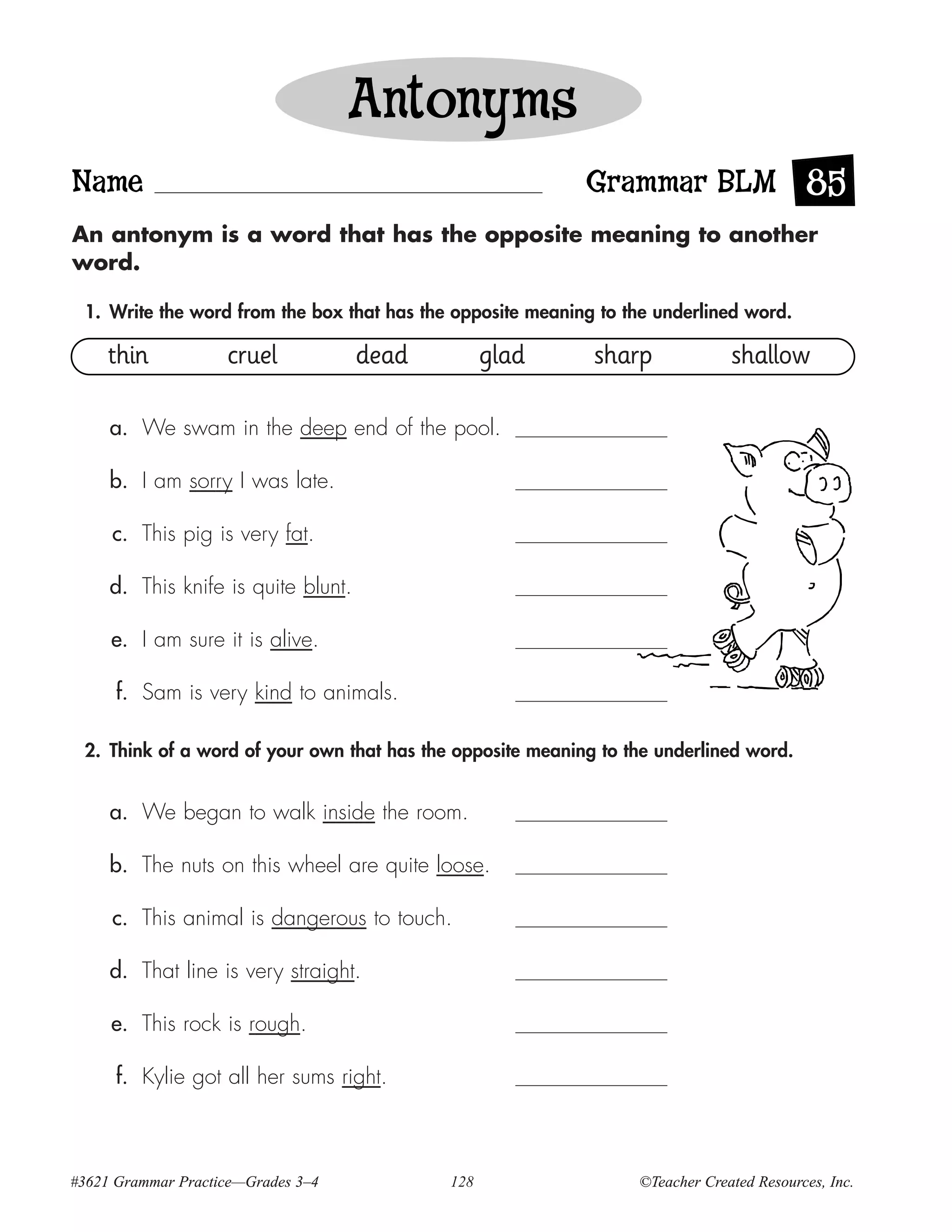 Antonyms
Name                                                        Grammar BLM 85
An antonym is a word that has the opposite meaning to another
word.

 1. Write the word from the box that has the opposite meaning to the underlined word.

     thin           cruel            dead         glad       sharp             shallow

     a. We swam in the deep end of the pool.

     b. I am sorry I was late.

     c. This pig is very fat.

     d. This knife is quite blunt.

     e. I am sure it is alive.

      f. Sam is very kind to animals.

 2. Think of a word of your own that has the opposite meaning to the underlined word.


     a. We began to walk inside the room.

     b. The nuts on this wheel are quite loose.

     c. This animal is dangerous to touch.

     d. That line is very straight.

     e. This rock is rough.

      f. Kylie got all her sums right.



#3621 Grammar Practice—Grades 3–4           128                   ©Teacher Created Resources, Inc.
 