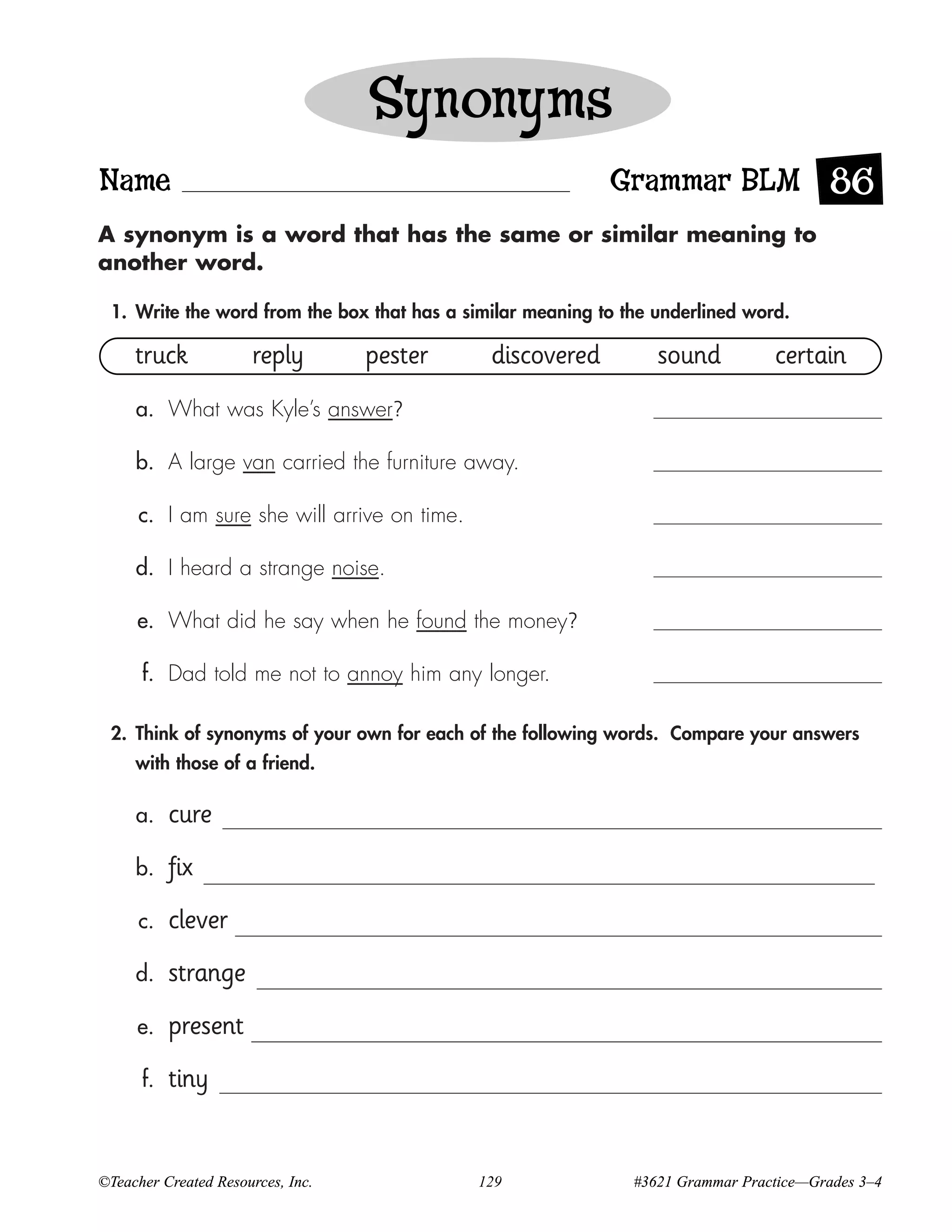 Synonyms
Name                                                        Grammar BLM 86
A synonym is a word that has the same or similar meaning to
another word.

 1. Write the word from the box that has a similar meaning to the underlined word.

     truck            reply        pester      discovered         sound          certain
     a. What was Kyle’s answer?

     b. A large van carried the furniture away.

      c. I am sure she will arrive on time.

     d. I heard a strange noise.

     e. What did he say when he found the money?

      f. Dad told me not to annoy him any longer.

 2. Think of synonyms of your own for each of the following words. Compare your answers
     with those of a friend.

     a.    cure
     b.    fix
      c.   clever
     d.    strange
     e.    present
      f.   tiny


©Teacher Created Resources, Inc.              129              #3621 Grammar Practice—Grades 3–4
 