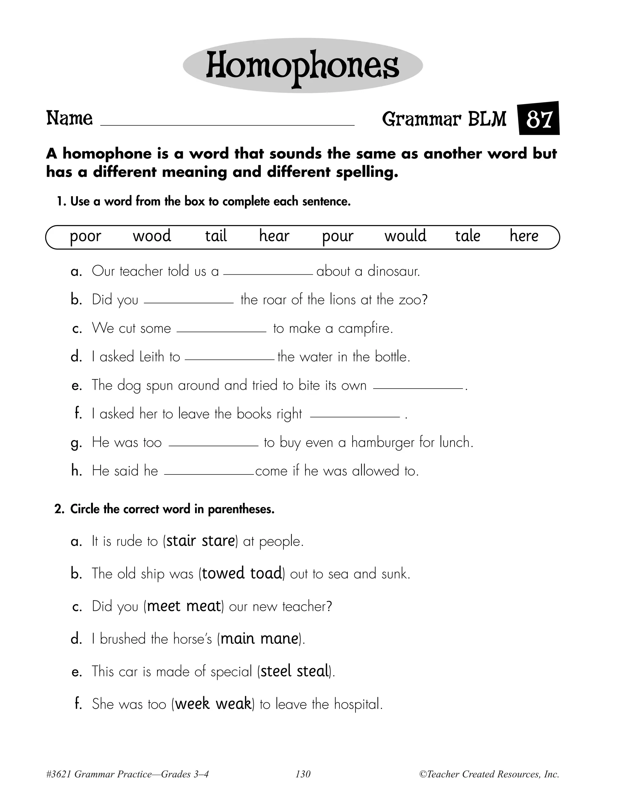 Homophones
Name                                                              Grammar BLM 87
A homophone is a word that sounds the same as another word but
has a different meaning and different spelling.

  1. Use a word from the box to complete each sentence.

    poor         wood           tail       hear         pour       would          tale        here
     a. Our teacher told us a                           about a dinosaur.

     b. Did you                         the roar of the lions at the zoo?

     c. We cut some                          to make a campfire.

     d. I asked Leith to                      the water in the bottle.

     e. The dog spun around and tried to bite its own                               .

     f. I asked her to leave the books right                          .

     g. He was too                          to buy even a hamburger for lunch.

     h. He said he                        come if he was allowed to.

 2. Circle the correct word in parentheses.

     a. It is rude to (stair   stare) at people.
     b. The old ship was (towed          toad) out to sea and sunk.
     c. Did you (meet       meat) our new teacher?
     d. I brushed the horse’s (main        mane).
     e. This car is made of special (steel        steal).
     f. She was too (week           weak) to leave the hospital.


#3621 Grammar Practice—Grades 3–4                 130                     ©Teacher Created Resources, Inc.
 