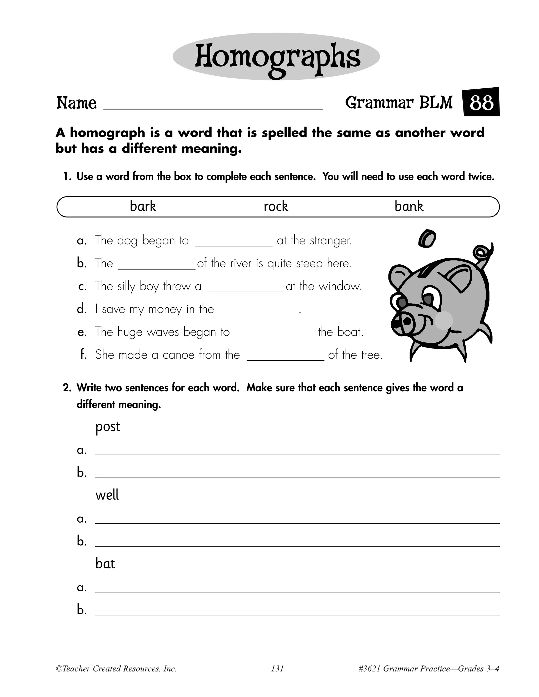 Homographs
Name                                                               Grammar BLM 88
A homograph is a word that is spelled the same as another word
but has a different meaning.

 1. Use a word from the box to complete each sentence. You will need to use each word twice.

                   bark                          rock                          bank

     a. The dog began to                           at the stranger.
     b. The                        of the river is quite steep here.
      c. The silly boy threw a                          at the window.
     d. I save my money in the                            .
     e. The huge waves began to                               the boat.
      f. She made a canoe from the                             of the tree.

 2. Write two sentences for each word. Make sure that each sentence gives the word a
     different meaning.

          post
     a.
     b.
          well
     a.
     b.
          bat
     a.
     b.



©Teacher Created Resources, Inc.                  131                  #3621 Grammar Practice—Grades 3–4
 