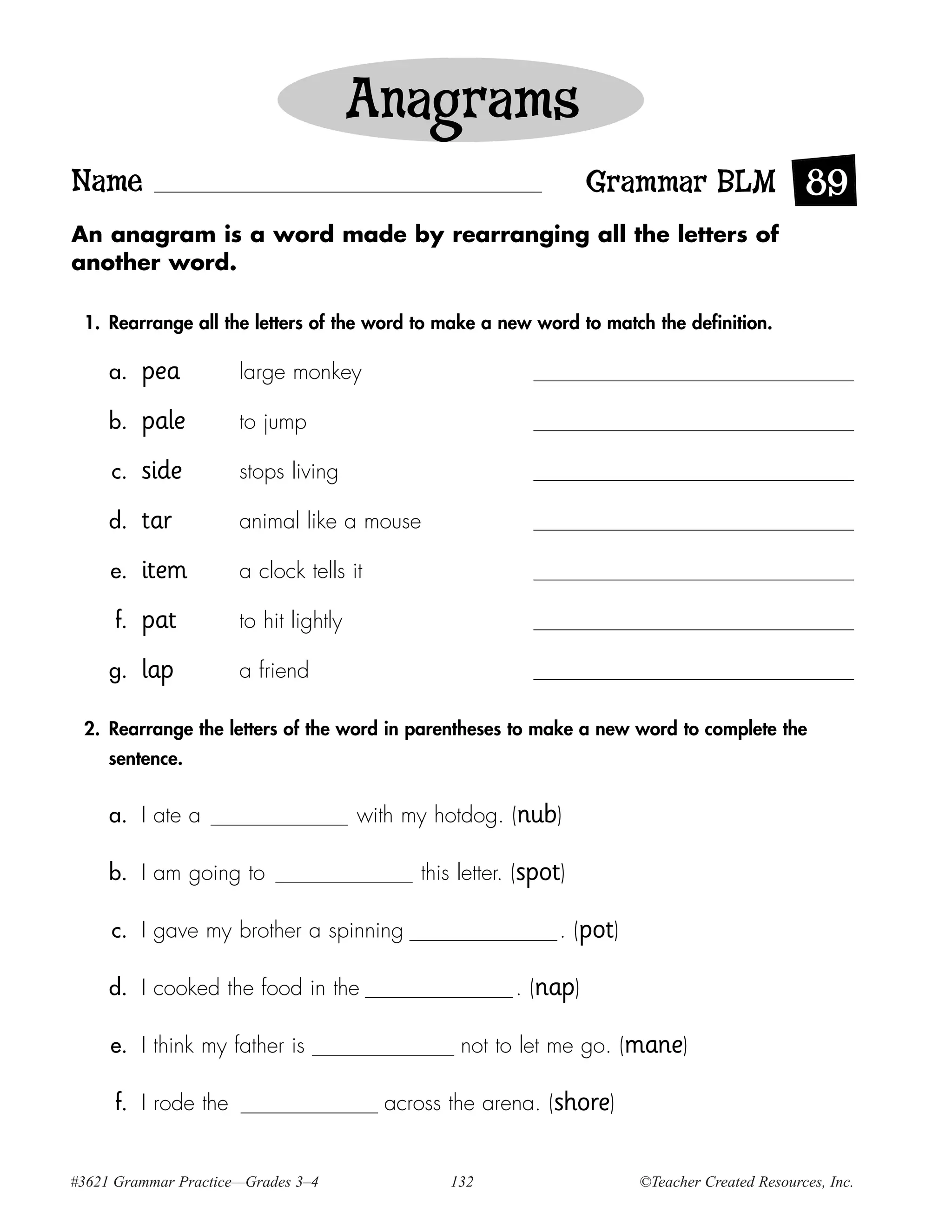 Anagrams
Name                                                               Grammar BLM 89
An anagram is a word made by rearranging all the letters of
another word.

 1. Rearrange all the letters of the word to make a new word to match the definition.

     a.   pea         large monkey

     b.   pale        to jump

     c.   side        stops living

     d.   tar         animal like a mouse

     e.   item        a clock tells it

     f.   pat         to hit lightly

     g.   lap         a friend

 2. Rearrange the letters of the word in parentheses to make a new word to complete the
     sentence.


     a. I ate a                        with my hotdog. (nub)

     b. I am going to                        this letter. (spot)

     c. I gave my brother a spinning                           . (pot)

     d. I cooked the food in the                         . (nap)

     e. I think my father is                      not to let me go. (mane)

     f. I rode the                       across the arena. (shore)


#3621 Grammar Practice—Grades 3–4               132                      ©Teacher Created Resources, Inc.
 