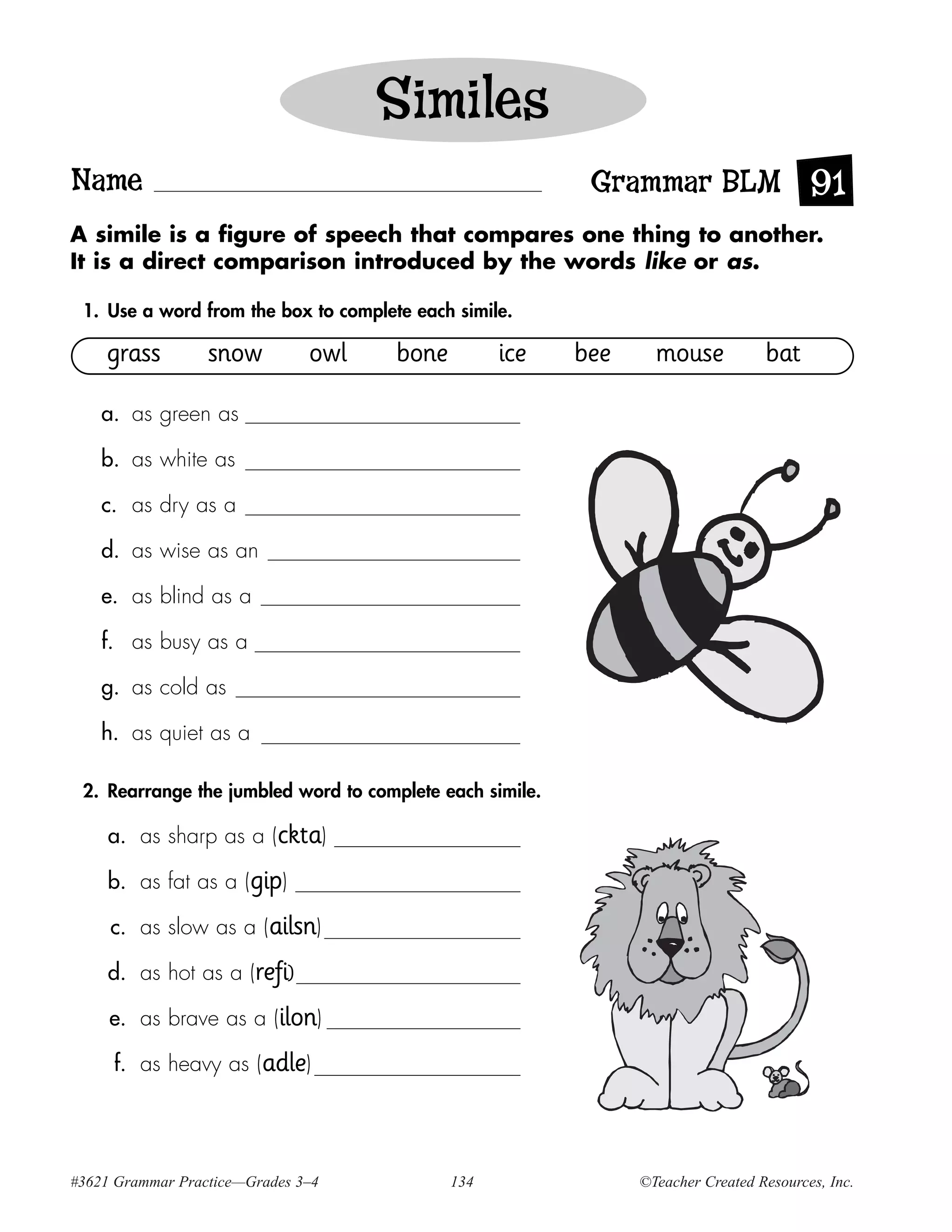 Similes
Name                                                       Grammar BLM 91
A simile is a figure of speech that compares one thing to another.
It is a direct comparison introduced by the words like or as.

 1. Use a word from the box to complete each simile.

    grass         snow         owl    bone         ice    bee     mouse           bat

    a. as green as

    b. as white as

    c. as dry as a

    d. as wise as an

    e. as blind as a

    f. as busy as a

    g. as cold as

    h. as quiet as a

 2. Rearrange the jumbled word to complete each simile.

     a. as sharp as a (ckta)

     b. as fat as a (gip)

     c. as slow as a (ailsn)

     d. as hot as a (refi)

     e. as brave as a (ilon)

     f. as heavy as (adle)




#3621 Grammar Practice—Grades 3–4            134                ©Teacher Created Resources, Inc.
 