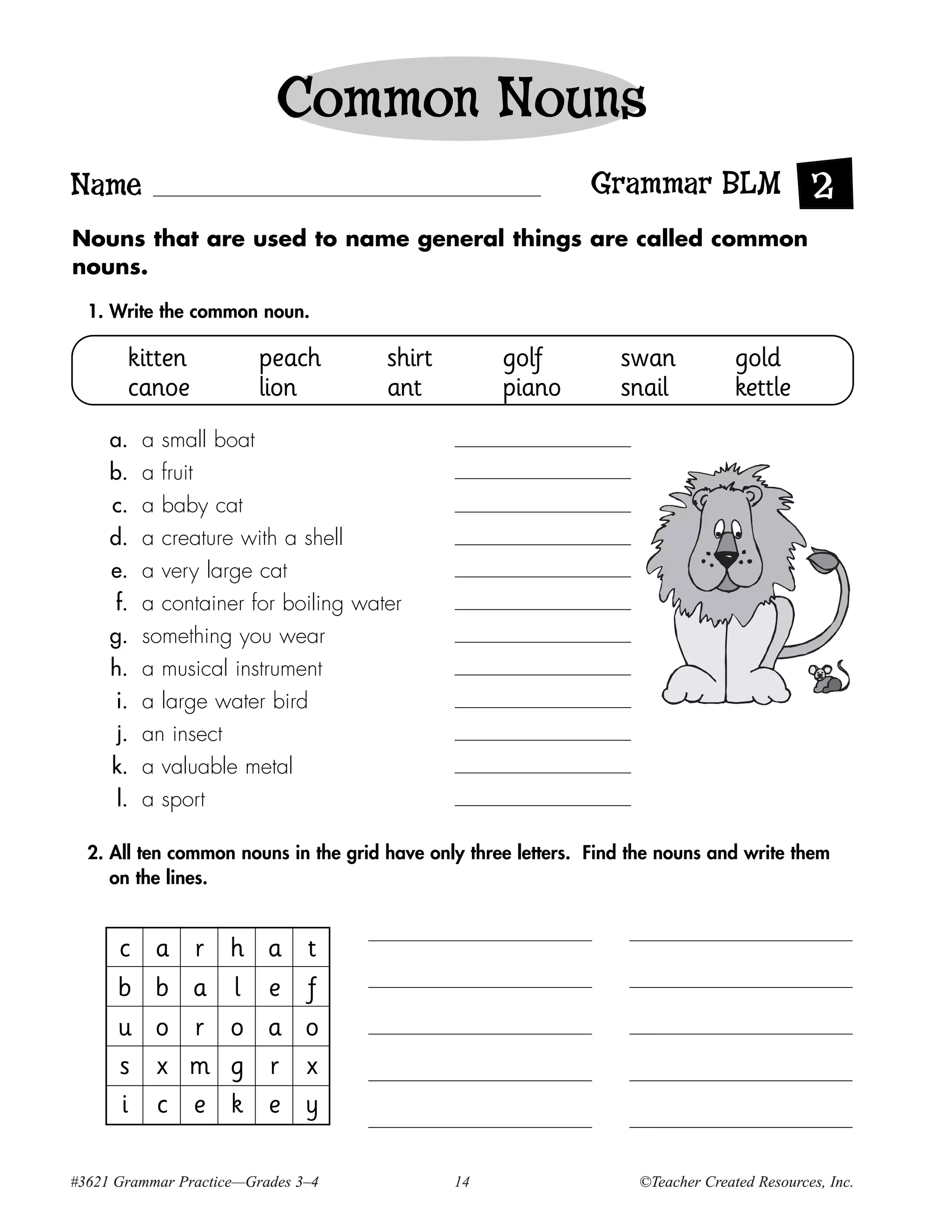 Common Nouns
Name                                                          Grammar BLM 2
Nouns that are used to name general things are called common
nouns.

  1. Write the common noun.

       kitten            peach        shirt         golf          swan            gold
       canoe             lion         ant           piano         snail           kettle
     a.    a small boat
     b.    a fruit
     c.    a baby cat
     d.    a creature with a shell
     e.    a very large cat
      f.   a container for boiling water
     g.    something you wear
     h.    a musical instrument
      i.   a large water bird
      j.   an insect
     k.    a valuable metal
      l.   a sport

  2. All ten common nouns in the grid have only three letters. Find the nouns and write them
     on the lines.


      c     a   r    h    a    t
      b     b   a    l    e    f
      u     o   r    o    a    o
      s     x   m    g    r    x
      i     c   e    k    e    y

#3621 Grammar Practice—Grades 3–4             14                    ©Teacher Created Resources, Inc.
 