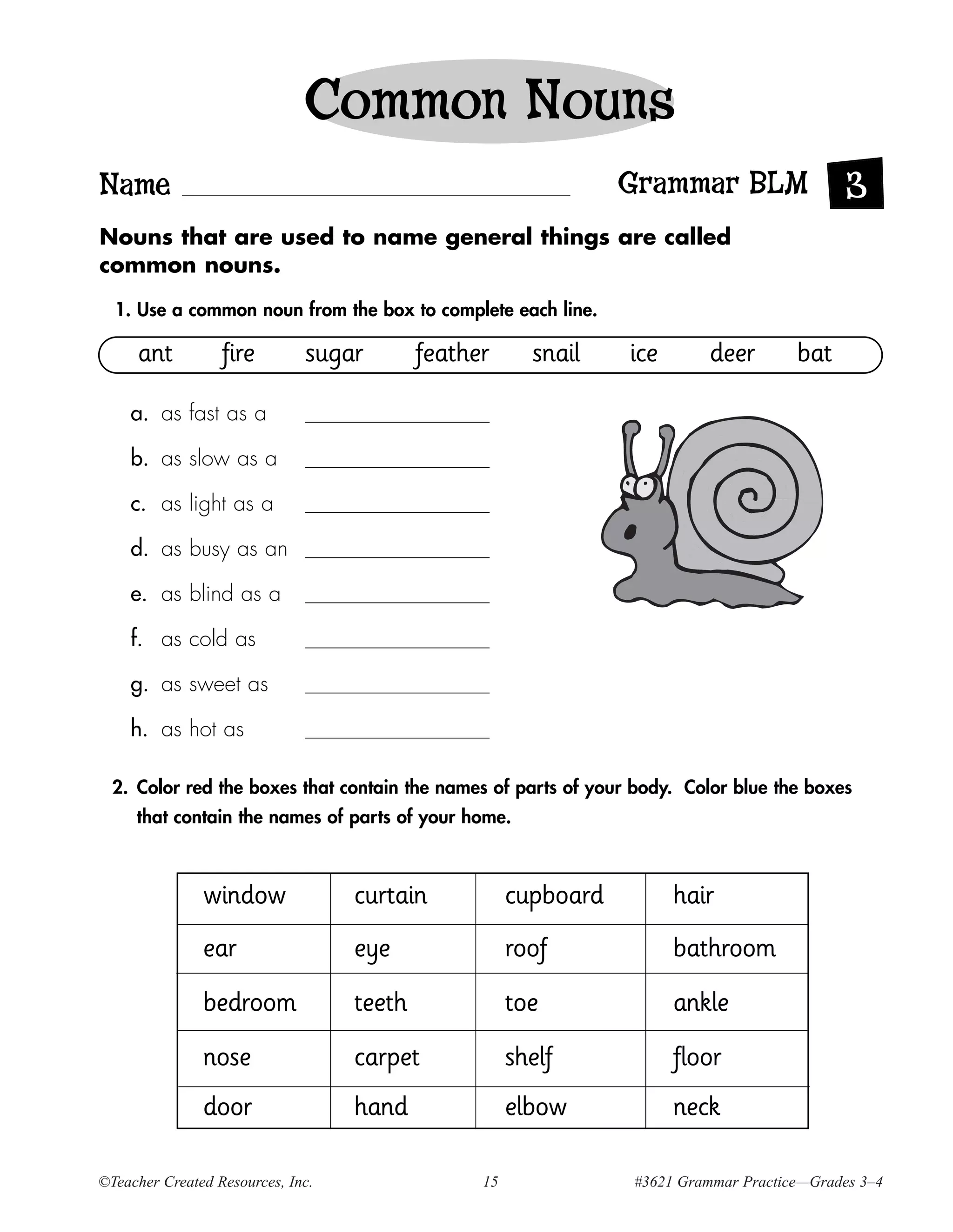 Common Nouns
Name                                                             Grammar BLM                 3
Nouns that are used to name general things are called
common nouns.

  1. Use a common noun from the box to complete each line.

     ant          fire        sugar        feather      snail    ice       deer       bat

    a. as fast as a

    b. as slow as a

    c. as light as a

    d. as busy as an

    e. as blind as a

    f. as cold as

    g. as sweet as

    h. as hot as

  2. Color red the boxes that contain the names of parts of your body. Color blue the boxes
     that contain the names of parts of your home.



               window              curtain            cupboard         hair
               ear                 eye                roof             bathroom
               bedroom             teeth              toe              ankle
               nose                carpet             shelf            floor
               door                hand               elbow            neck

©Teacher Created Resources, Inc.                 15              #3621 Grammar Practice—Grades 3–4
 
