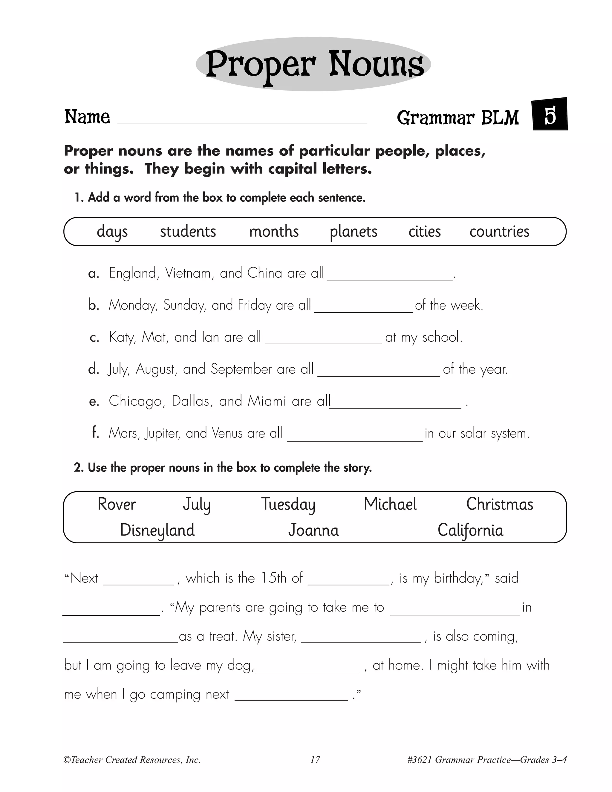 Proper Nouns
Name                                                                 Grammar BLM                     5
Proper nouns are the names of particular people, places,
or things. They begin with capital letters.

  1. Add a word from the box to complete each sentence.

       days           students         months           planets        cities            countries

     a. England, Vietnam, and China are all                                      .

     b. Monday, Sunday, and Friday are all                              of the week.

      c. Katy, Mat, and Ian are all                                at my school.

     d. July, August, and September are all                                     of the year.

      e. Chicago, Dallas, and Miami are all                                          .

      f. Mars, Jupiter, and Venus are all                                 in our solar system.

  2. Use the proper nouns in the box to complete the story.


       Rover       July                  Tuesday                Michael          Christmas
          Disneyland                         Joanna                          California

“Next                     , which is the 15th of                    , is my birthday,” said

                      . “My parents are going to take me to                                     in

                          as a treat. My sister,                          , is also coming,

but I am going to leave my dog,                                 , at home. I might take him with

me when I go camping next                                  .”



©Teacher Created Resources, Inc.                   17                  #3621 Grammar Practice—Grades 3–4
 