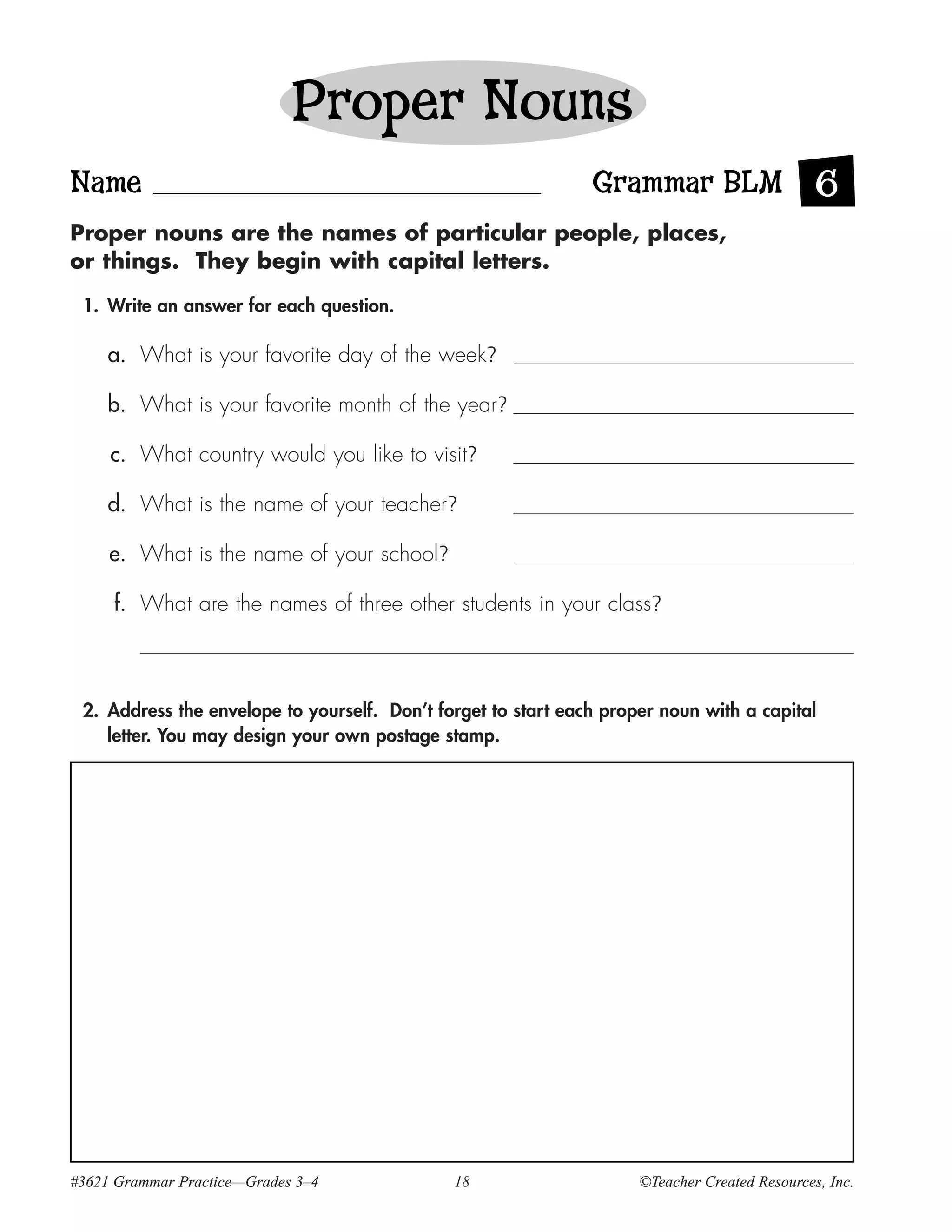 Proper Nouns
Name                                                           Grammar BLM 6
Proper nouns are the names of particular people, places,
or things. They begin with capital letters.

 1. Write an answer for each question.

     a. What is your favorite day of the week?

     b. What is your favorite month of the year?

     c. What country would you like to visit?

     d. What is the name of your teacher?

     e. What is the name of your school?

     f. What are the names of three other students in your class?



 2. Address the envelope to yourself. Don’t forget to start each proper noun with a capital
    letter. You may design your own postage stamp.




#3621 Grammar Practice—Grades 3–4             18                     ©Teacher Created Resources, Inc.
 