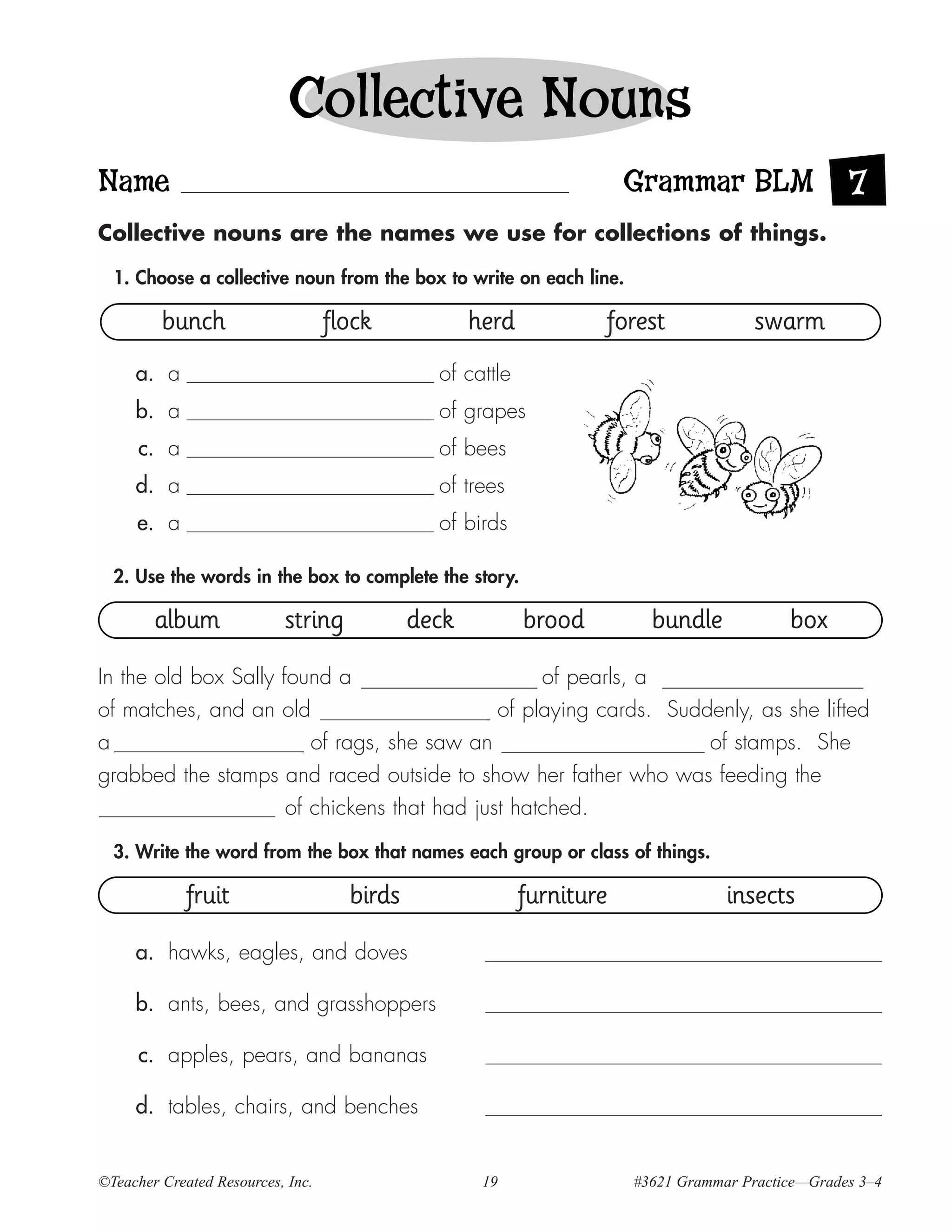 Collective Nouns
Name                                                                   Grammar BLM                 7
Collective nouns are the names we use for collections of things.

  1. Choose a collective noun from the box to write on each line.

         bunch                     flock            herd           forest              swarm
     a. a                                      of cattle
     b. a                                      of grapes
     c. a                                      of bees
     d. a                                      of trees
     e. a                                      of birds

  2. Use the words in the box to complete the story.

        album              string            deck          brood         bundle            box

In the old box Sally found a                       of pearls, a
of matches, and an old                        of playing cards. Suddenly, as she lifted
a                        of rags, she saw an                        of stamps. She
grabbed the stamps and raced outside to show her father who was feeding the
                      of chickens that had just hatched.
  3. Write the word from the box that names each group or class of things.

             fruit                   birds                 furniture               insects

     a. hawks, eagles, and doves

     b. ants, bees, and grasshoppers

     c. apples, pears, and bananas

     d. tables, chairs, and benches


©Teacher Created Resources, Inc.                     19                #3621 Grammar Practice—Grades 3–4
 