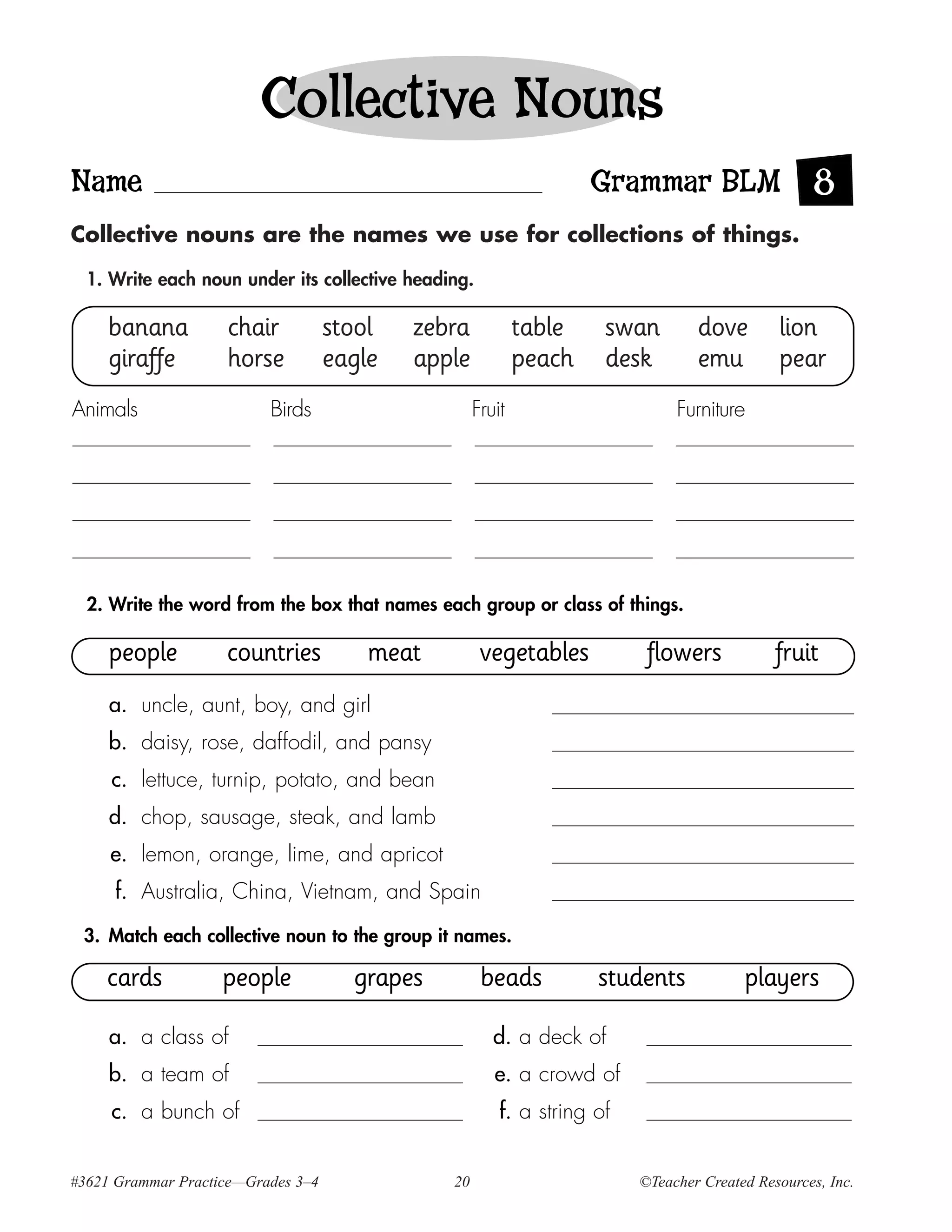 Collective Nouns
Name                                                                Grammar BLM 8
Collective nouns are the names we use for collections of things.

  1. Write each noun under its collective heading.

     banana         chair           stool   zebra           table    swan        dove        lion
     giraffe        horse           eagle   apple           peach    desk        emu         pear
Animals                   Birds                     Fruit                     Furniture




  2. Write the word from the box that names each group or class of things.

     people         countries           meat         vegetables           flowers            fruit
     a. uncle, aunt, boy, and girl
     b. daisy, rose, daffodil, and pansy
     c. lettuce, turnip, potato, and bean
     d. chop, sausage, steak, and lamb
     e. lemon, orange, lime, and apricot
     f. Australia, China, Vietnam, and Spain

 3. Match each collective noun to the group it names.

    cards           people            grapes         beads          students            players

     a. a class of                                     d. a deck of
     b. a team of                                      e. a crowd of
     c. a bunch of                                      f. a string of


#3621 Grammar Practice—Grades 3–4              20                        ©Teacher Created Resources, Inc.
 