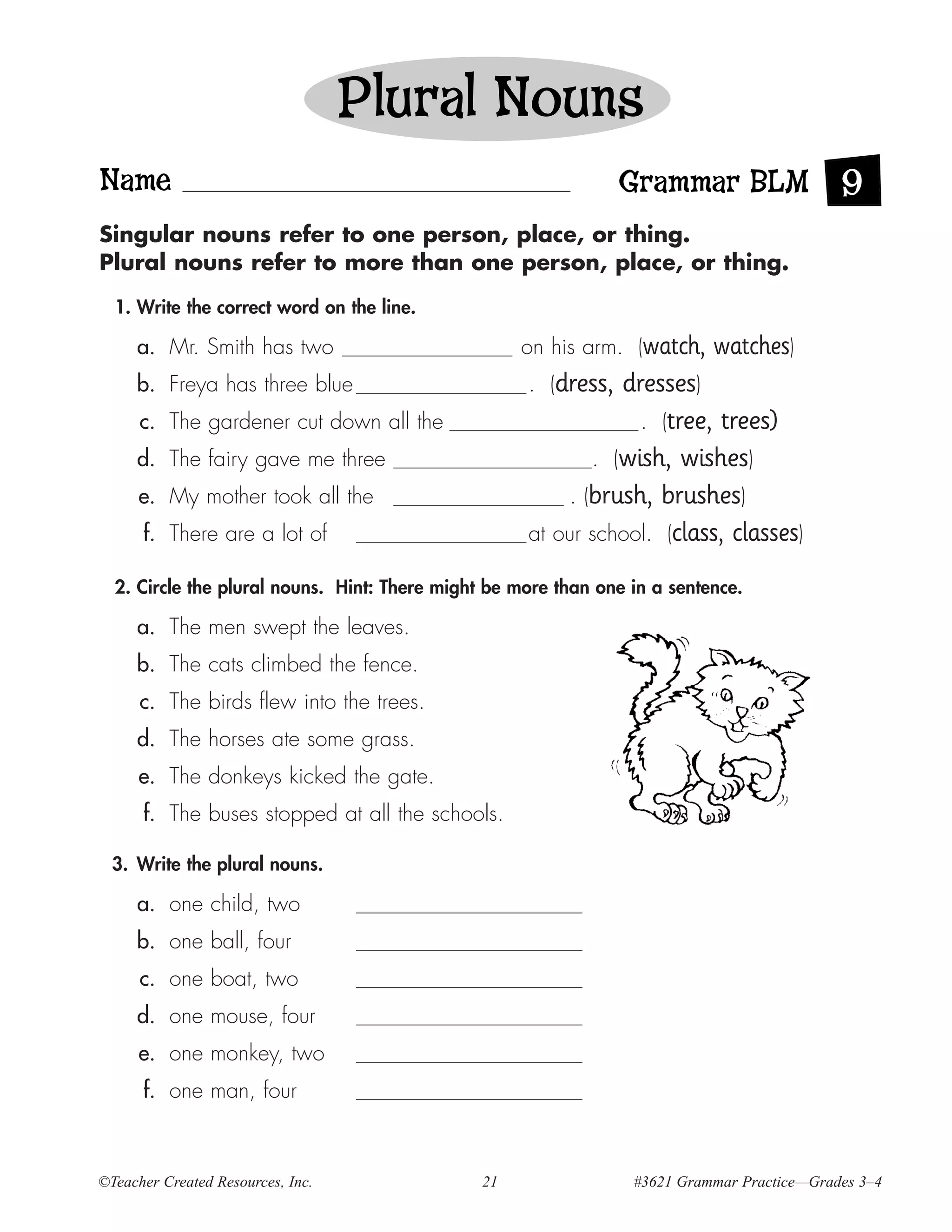 Plural Nouns
Name                                                            Grammar BLM 9
Singular nouns refer to one person, place, or thing.
Plural nouns refer to more than one person, place, or thing.

  1. Write the correct word on the line.

     a. Mr. Smith has two                           on his arm. (watch,    watches)
     b. Freya has three blue                        . (dress, dresses)
      c. The gardener cut down all the                          . (tree, trees)
     d. The fairy gave me three                            . (wish, wishes)
      e. My mother took all the                         . (brush, brushes)
      f. There are a lot of                         at our school. (class, classes)

  2. Circle the plural nouns. Hint: There might be more than one in a sentence.

     a. The men swept the leaves.
     b. The cats climbed the fence.
      c. The birds flew into the trees.
     d. The horses ate some grass.
      e. The donkeys kicked the gate.
      f. The buses stopped at all the schools.

  3. Write the plural nouns.

     a. one child, two
     b. one ball, four
      c. one boat, two
     d. one mouse, four
      e. one monkey, two
      f. one man, four



©Teacher Created Resources, Inc.               21                #3621 Grammar Practice—Grades 3–4
 