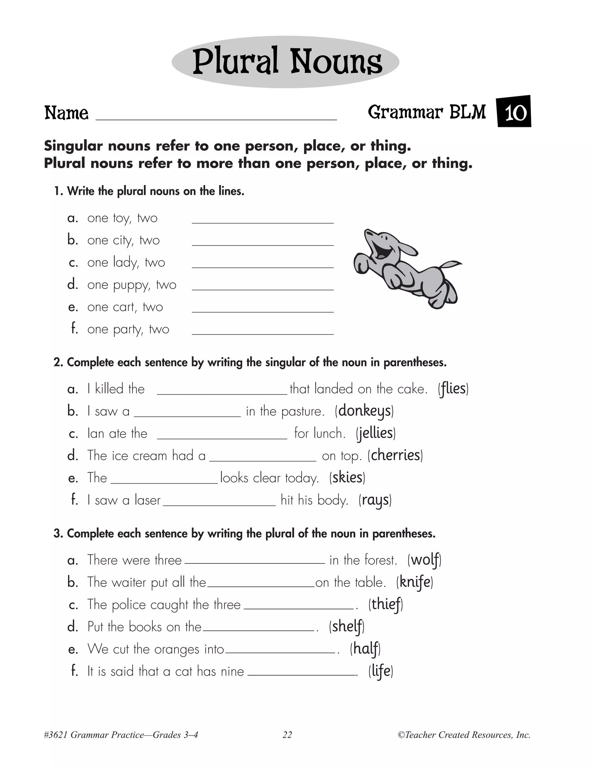 Plural Nouns
Name                                                                   Grammar BLM 10
Singular nouns refer to one person, place, or thing.
Plural nouns refer to more than one person, place, or thing.

  1. Write the plural nouns on the lines.

     a. one toy, two
     b. one city, two
     c. one lady, two
     d. one puppy, two
     e. one cart, two
     f. one party, two

  2. Complete each sentence by writing the singular of the noun in parentheses.

     a. I killed the                               that landed on the cake. (flies)
     b. I saw a                             in the pasture. (donkeys)
     c. Ian ate the                                    for lunch. (jellies)
     d. The ice cream had a                                 on top. (cherries)
     e. The                         looks clear today. (skies)
     f. I saw a laser                            hit his body. (rays)

  3. Complete each sentence by writing the plural of the noun in parentheses.

     a. There were three                                     in the forest. (wolf)
     b. The waiter put all the                             on the table. (knife)
     c. The police caught the three                               . (thief)
     d. Put the books on the                               . (shelf)
     e. We cut the oranges into                                . (half)
     f. It is said that a cat has nine                            . (life)



#3621 Grammar Practice—Grades 3–4                 22                          ©Teacher Created Resources, Inc.
 
