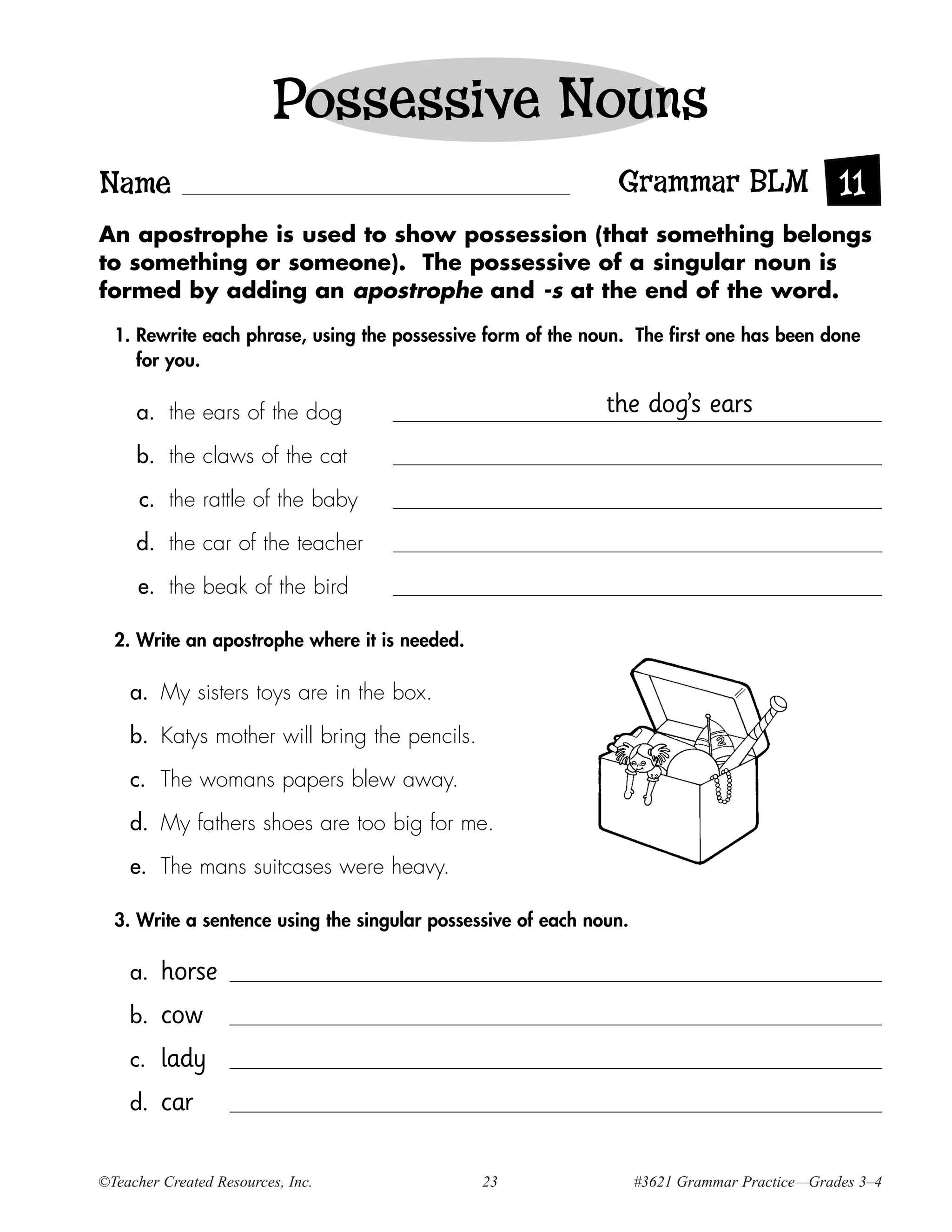 Possessive Nouns
Name                                                           Grammar BLM 11
An apostrophe is used to show possession (that something belongs
to something or someone). The possessive of a singular noun is
formed by adding an apostrophe and -s at the end of the word.

  1. Rewrite each phrase, using the possessive form of the noun. The first one has been done
     for you.

     a. the ears of the dog                                   the dog’s ears
     b. the claws of the cat

      c. the rattle of the baby

     d. the car of the teacher

     e. the beak of the bird

  2. Write an apostrophe where it is needed.

    a. My sisters toys are in the box.

    b. Katys mother will bring the pencils.

    c. The womans papers blew away.

    d. My fathers shoes are too big for me.

    e. The mans suitcases were heavy.

  3. Write a sentence using the singular possessive of each noun.

    a.   horse
    b.   cow
    c.   lady
    d.   car

©Teacher Created Resources, Inc.               23                   #3621 Grammar Practice—Grades 3–4
 