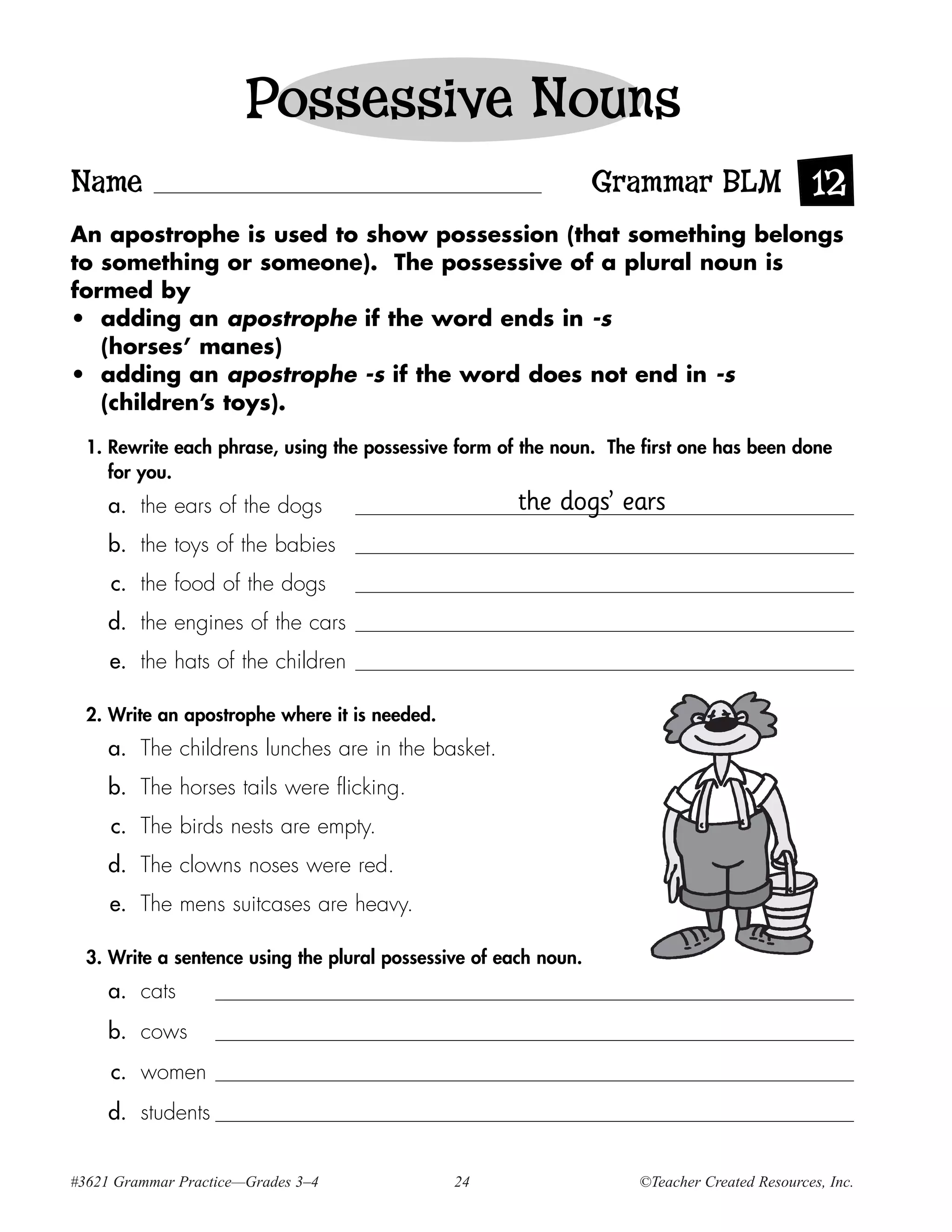 Possessive Nouns
Name                                                              Grammar BLM 12
An apostrophe is used to show possession (that something belongs
to something or someone). The possessive of a plural noun is
formed by
• adding an apostrophe if the word ends in -s
   (horses’ manes)
• adding an apostrophe -s if the word does not end in -s
   (children’s toys).

  1. Rewrite each phrase, using the possessive form of the noun. The first one has been done
     for you.
     a. the ears of the dogs                           the dogs’ ears
     b. the toys of the babies
     c. the food of the dogs
     d. the engines of the cars
     e. the hats of the children

  2. Write an apostrophe where it is needed.
     a. The childrens lunches are in the basket.
     b. The horses tails were flicking.
     c. The birds nests are empty.
     d. The clowns noses were red.
     e. The mens suitcases are heavy.

  3. Write a sentence using the plural possessive of each noun.
     a. cats
     b. cows
     c. women
     d. students


#3621 Grammar Practice—Grades 3–4              24                   ©Teacher Created Resources, Inc.
 