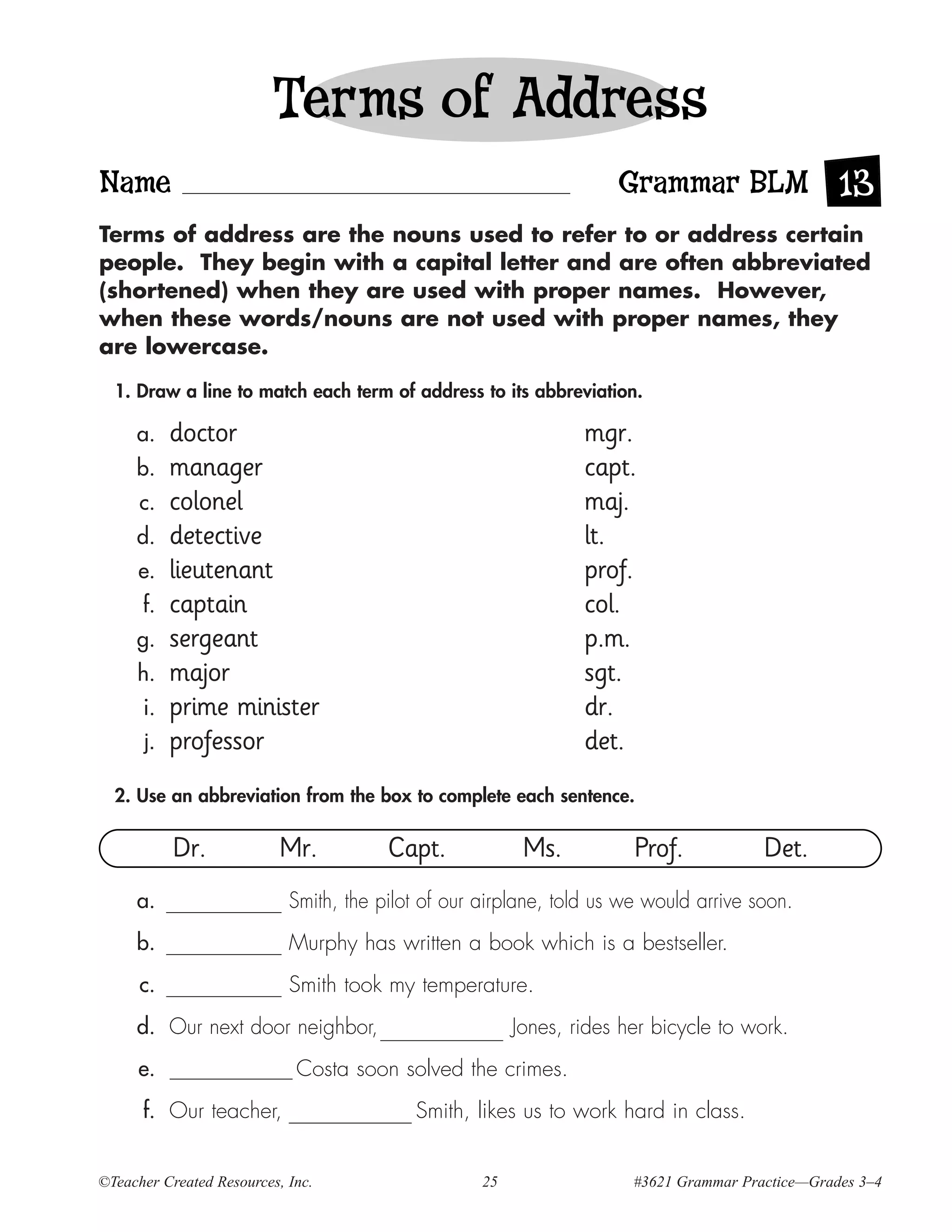 Terms of Address
Name                                                                 Grammar BLM 13
Terms of address are the nouns used to refer to or address certain
people. They begin with a capital letter and are often abbreviated
(shortened) when they are used with proper names. However,
when these words/nouns are not used with proper names, they
are lowercase.

  1. Draw a line to match each term of address to its abbreviation.

     a.    doctor                                                mgr.
     b.    manager                                               capt.
      c.   colonel                                               maj.
     d.    detective                                             lt.
      e.   lieutenant                                            prof.
      f.   captain                                               col.
     g.    sergeant                                              p.m.
     h.    major                                                 sgt.
      i.   prime minister                                        dr.
      j.   professor                                             det.
  2. Use an abbreviation from the box to complete each sentence.

           Dr.             Mr.          Capt.             Ms.          Prof.            Det.
     a.                     Smith, the pilot of our airplane, told us we would arrive soon.
     b.                     Murphy has written a book which is a bestseller.
      c.                    Smith took my temperature.
     d. Our next door neighbor,                          Jones, rides her bicycle to work.
      e.                     Costa soon solved the crimes.
      f. Our teacher,                      Smith, likes us to work hard in class.


©Teacher Created Resources, Inc.                    25                 #3621 Grammar Practice—Grades 3–4
 