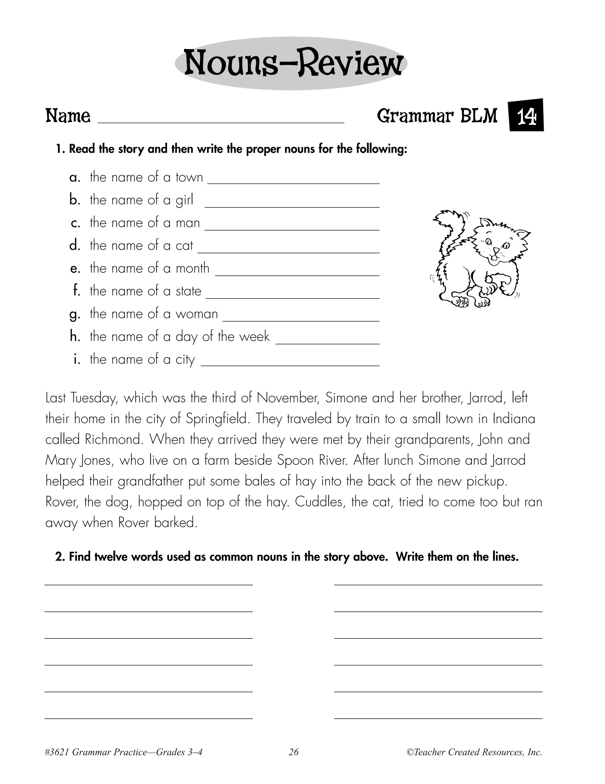 Nouns—Review
Name                                                            Grammar BLM 14
  1. Read the story and then write the proper nouns for the following:

     a. the name of a town
     b. the name of a girl
     c. the name of a man
     d. the name of a cat
     e. the name of a month
     f. the name of a state
     g. the name of a woman
     h. the name of a day of the week
      i. the name of a city

Last Tuesday, which was the third of November, Simone and her brother, Jarrod, left
their home in the city of Springfield. They traveled by train to a small town in Indiana
called Richmond. When they arrived they were met by their grandparents, John and
Mary Jones, who live on a farm beside Spoon River. After lunch Simone and Jarrod
helped their grandfather put some bales of hay into the back of the new pickup.
Rover, the dog, hopped on top of the hay. Cuddles, the cat, tried to come too but ran
away when Rover barked.

  2. Find twelve words used as common nouns in the story above. Write them on the lines.




#3621 Grammar Practice—Grades 3–4              26                    ©Teacher Created Resources, Inc.
 
