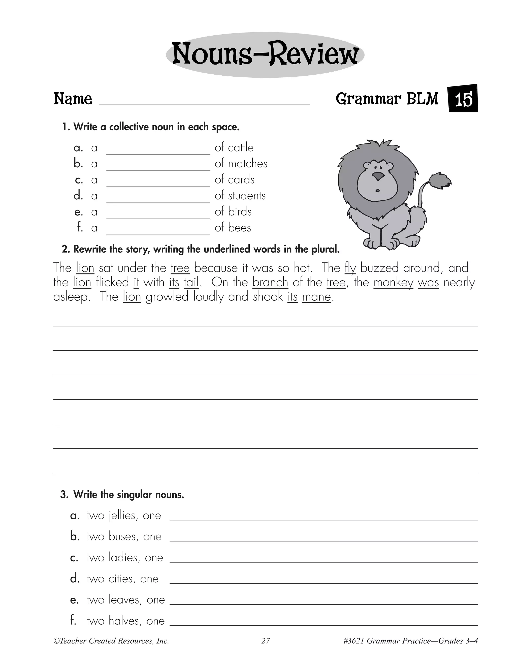 Nouns—Review
Name                                                              Grammar BLM 15
  1. Write a collective noun in each space.

     a.    a                         of   cattle
     b.    a                         of   matches
     c.    a                         of   cards
     d.    a                         of   students
     e.    a                         of   birds
      f.   a                         of   bees
  2. Rewrite the story, writing the underlined words in the plural.
The lion sat under the tree because it was so hot. The fly buzzed around, and
the lion flicked it with its tail. On the branch of the tree, the monkey was nearly
asleep. The lion growled loudly and shook its mane.




 3. Write the singular nouns.

    a. two jellies, one
    b. two buses, one
    c. two ladies, one
    d. two cities, one
    e. two leaves, one
    f. two halves, one
©Teacher Created Resources, Inc.                27                    #3621 Grammar Practice—Grades 3–4
 