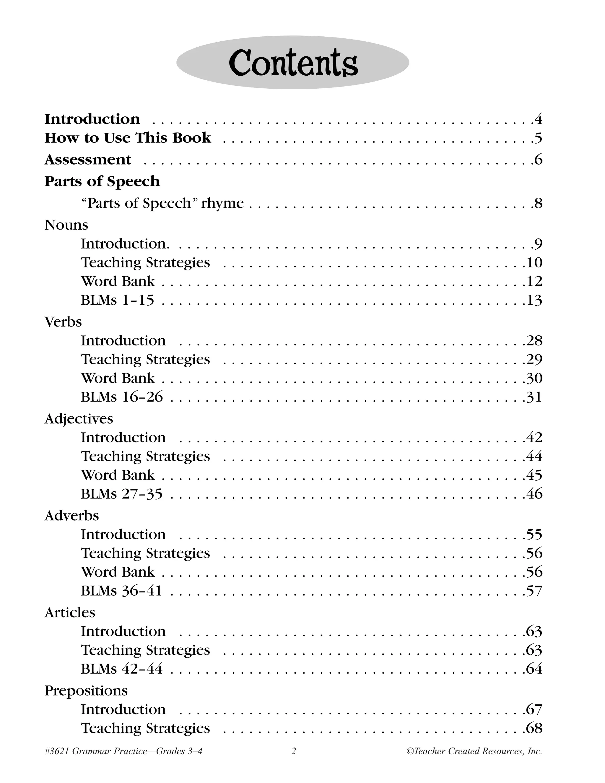 Contents
Introduction . . . . . . . . . . . . . . . . . . . . . . . . . . . . . . . . . . . . . . . . . . . .4
How to Use This Book . . . . . . . . . . . . . . . . . . . . . . . . . . . . . . . . . . . .5
Assessment . . . . . . . . . . . . . . . . . . . . . . . . . . . . . . . . . . . . . . . . . . . . .6
Parts of Speech
      “Parts of Speech” rhyme . . . . . . . . . . . . . . . . . . . . . . . . . . . . . . . . .8
Nouns
      Introduction. . . . . . . . . . . . . . . . . . . . . . . . . . . . . . . . . . . . . . . . . .9
      Teaching Strategies . . . . . . . . . . . . . . . . . . . . . . . . . . . . . . . . . . .10
      Word Bank . . . . . . . . . . . . . . . . . . . . . . . . . . . . . . . . . . . . . . . . . .12
      BLMs 1–15 . . . . . . . . . . . . . . . . . . . . . . . . . . . . . . . . . . . . . . . . . .13
Verbs
      Introduction . . . . . . . . . . . . . . . . . . . . . . . . . . . . . . . . . . . . . . . .28
      Teaching Strategies . . . . . . . . . . . . . . . . . . . . . . . . . . . . . . . . . . .29
      Word Bank . . . . . . . . . . . . . . . . . . . . . . . . . . . . . . . . . . . . . . . . . .30
      BLMs 16–26 . . . . . . . . . . . . . . . . . . . . . . . . . . . . . . . . . . . . . . . . .31
Adjectives
      Introduction . . . . . . . . . . . . . . . . . . . . . . . . . . . . . . . . . . . . . . . .42
      Teaching Strategies . . . . . . . . . . . . . . . . . . . . . . . . . . . . . . . . . . .44
      Word Bank . . . . . . . . . . . . . . . . . . . . . . . . . . . . . . . . . . . . . . . . . .45
      BLMs 27–35 . . . . . . . . . . . . . . . . . . . . . . . . . . . . . . . . . . . . . . . . .46
Adverbs
      Introduction . . . . . . . . . . . . . . . . . . . . . . . . . . . . . . . . . . . . . . . .55
      Teaching Strategies . . . . . . . . . . . . . . . . . . . . . . . . . . . . . . . . . . .56
      Word Bank . . . . . . . . . . . . . . . . . . . . . . . . . . . . . . . . . . . . . . . . . .56
      BLMs 36–41 . . . . . . . . . . . . . . . . . . . . . . . . . . . . . . . . . . . . . . . . .57
Articles
      Introduction . . . . . . . . . . . . . . . . . . . . . . . . . . . . . . . . . . . . . . . .63
      Teaching Strategies . . . . . . . . . . . . . . . . . . . . . . . . . . . . . . . . . . .63
      BLMs 42–44 . . . . . . . . . . . . . . . . . . . . . . . . . . . . . . . . . . . . . . . . .64
Prepositions
      Introduction . . . . . . . . . . . . . . . . . . . . . . . . . . . . . . . . . . . . . . . .67
      Teaching Strategies . . . . . . . . . . . . . . . . . . . . . . . . . . . . . . . . . . .68
#3621 Grammar Practice—Grades 3–4                 2                       ©Teacher Created Resources, Inc.
 