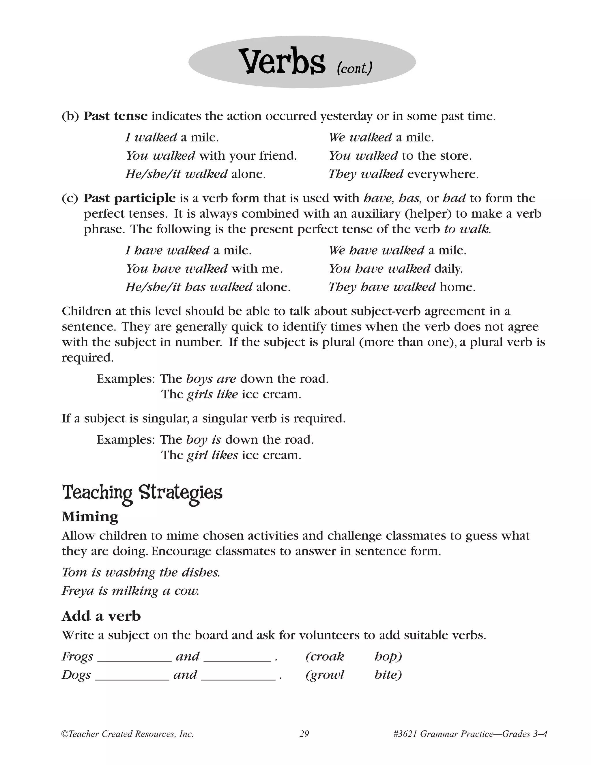 Verbs            (cont.)


(b) Past tense indicates the action occurred yesterday or in some past time.
               I walked a mile.                    We walked a mile.
               You walked with your friend.        You walked to the store.
               He/she/it walked alone.             They walked everywhere.
(c) Past participle is a verb form that is used with have, has, or had to form the
    perfect tenses. It is always combined with an auxiliary (helper) to make a verb
    phrase. The following is the present perfect tense of the verb to walk.
               I have walked a mile.               We have walked a mile.
               You have walked with me.            You have walked daily.
               He/she/it has walked alone.         They have walked home.
Children at this level should be able to talk about subject-verb agreement in a
sentence. They are generally quick to identify times when the verb does not agree
with the subject in number. If the subject is plural (more than one), a plural verb is
required.
        Examples: The boys are down the road.
                  The girls like ice cream.
If a subject is singular, a singular verb is required.
        Examples: The boy is down the road.
                  The girl likes ice cream.

Teaching Strategies
Miming
Allow children to mime chosen activities and challenge classmates to guess what
they are doing. Encourage classmates to answer in sentence form.
Tom is washing the dishes.
Freya is milking a cow.
Add a verb
Write a subject on the board and ask for volunteers to add suitable verbs.
Frogs ___________ and __________ .             (croak         hop)
Dogs ___________ and ___________ .             (growl         bite)



©Teacher Created Resources, Inc.              29                 #3621 Grammar Practice—Grades 3–4
 