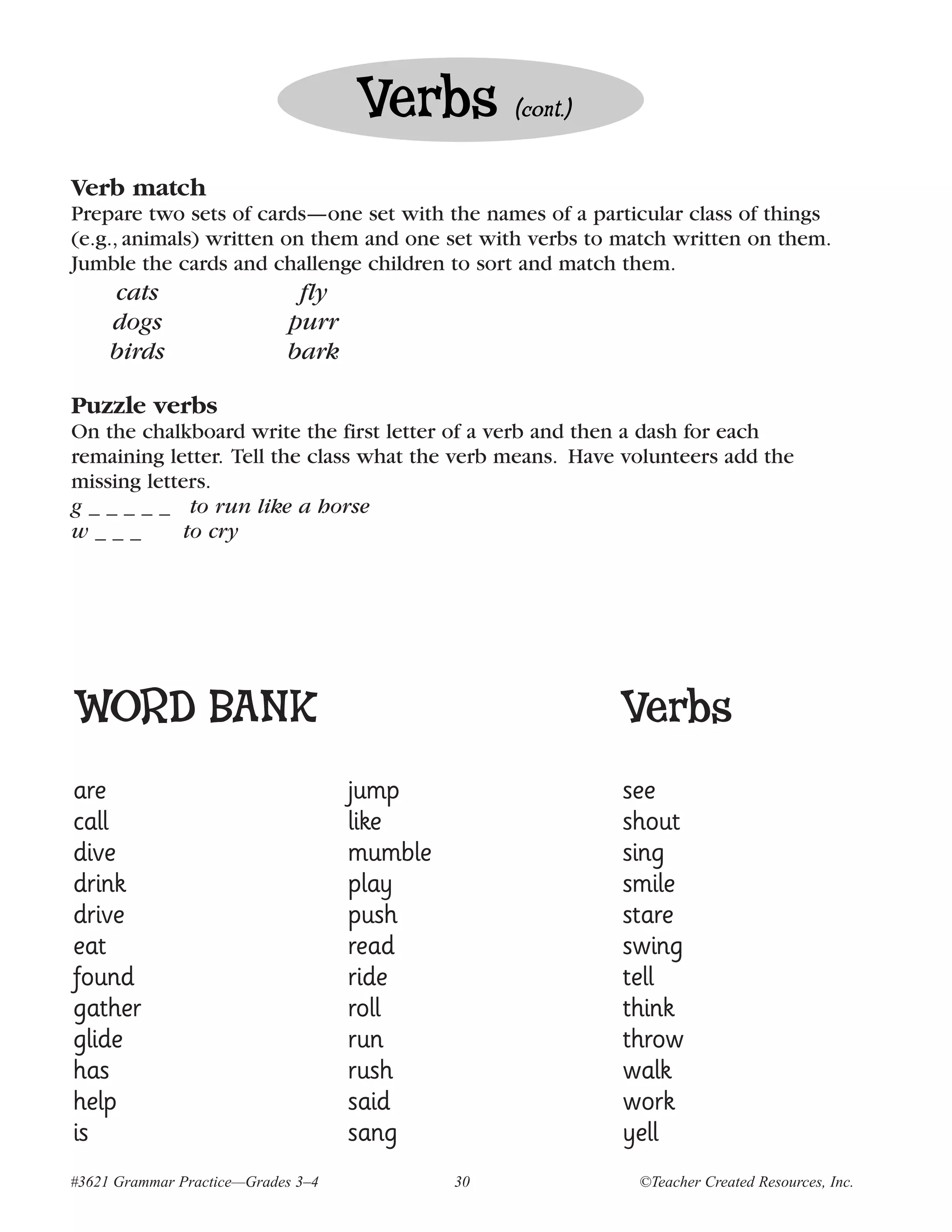 Verbs         (cont.)


Verb match
Prepare two sets of cards—one set with the names of a particular class of things
(e.g., animals) written on them and one set with verbs to match written on them.
Jumble the cards and challenge children to sort and match them.
     cats                    fly
     dogs                   purr
     birds                  bark

Puzzle verbs
On the chalkboard write the first letter of a verb and then a dash for each
remaining letter. Tell the class what the verb means. Have volunteers add the
missing letters.
g _ _ _ _ _ to run like a horse
w___         to cry




WORD BANK                                                   Verbs
are                                 jump                    see
call                                like                    shout
dive                                mumble                  sing
drink                               play                    smile
drive                               push                    stare
eat                                 read                    swing
found                               ride                    tell
gather                              roll                    think
glide                               run                     throw
has                                 rush                    walk
help                                said                    work
is                                  sang                    yell
#3621 Grammar Practice—Grades 3–4            30              ©Teacher Created Resources, Inc.
 