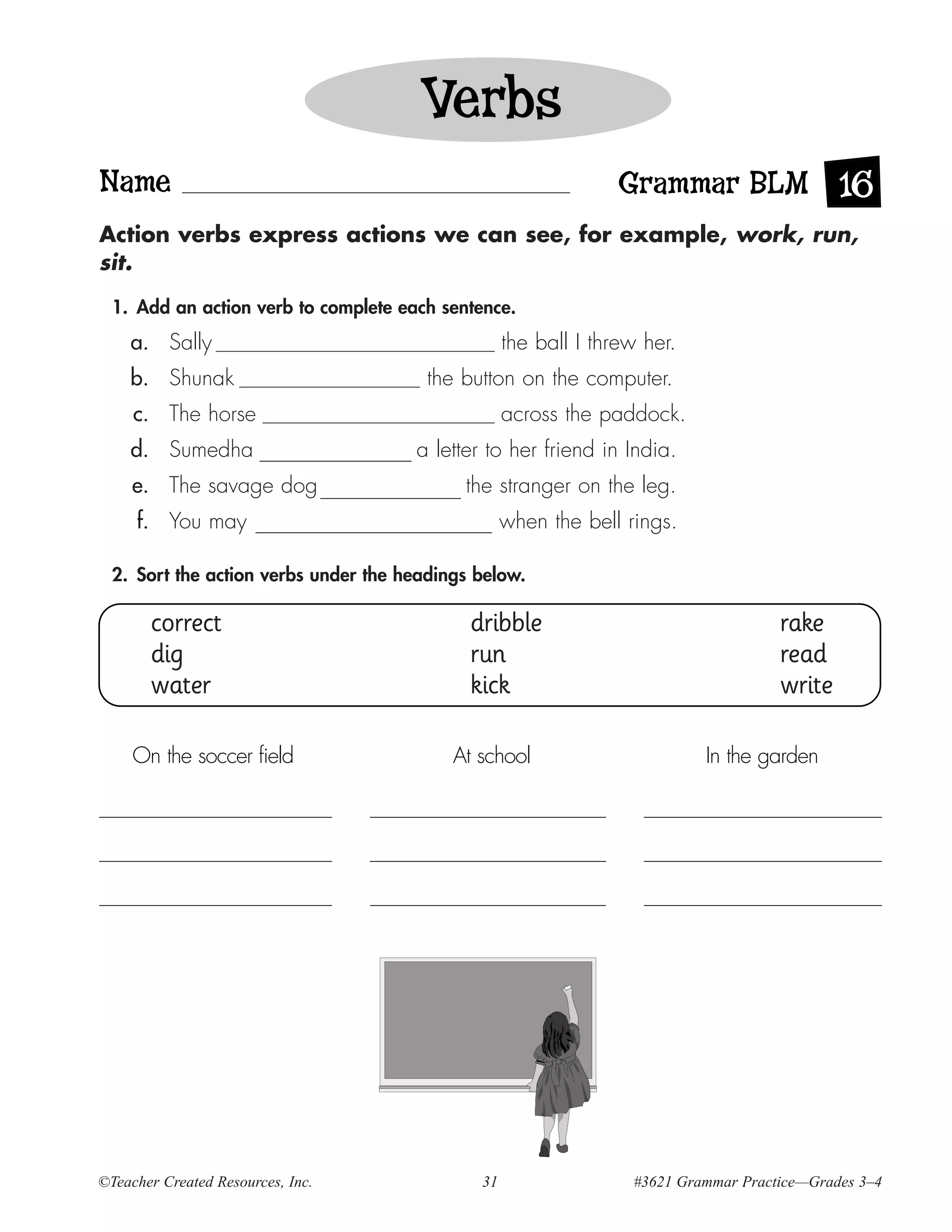 Verbs
Name                                                             Grammar BLM 16
Action verbs express actions we can see, for example, work, run,
sit.

  1. Add an action verb to complete each sentence.
    a. Sally                                       the ball I threw her.
    b. Shunak                           the button on the computer.
     c. The horse                                  across the paddock.
    d. Sumedha                        a letter to her friend in India.
     e. The savage dog                      the stranger on the leg.
     f. You may                                    when the bell rings.

  2. Sort the action verbs under the headings below.

       correct                               dribble                                 rake
       dig                                   run                                     read
       water                                 kick                                    write

     On the soccer field                   At school                       In the garden




©Teacher Created Resources, Inc.              31                  #3621 Grammar Practice—Grades 3–4
 