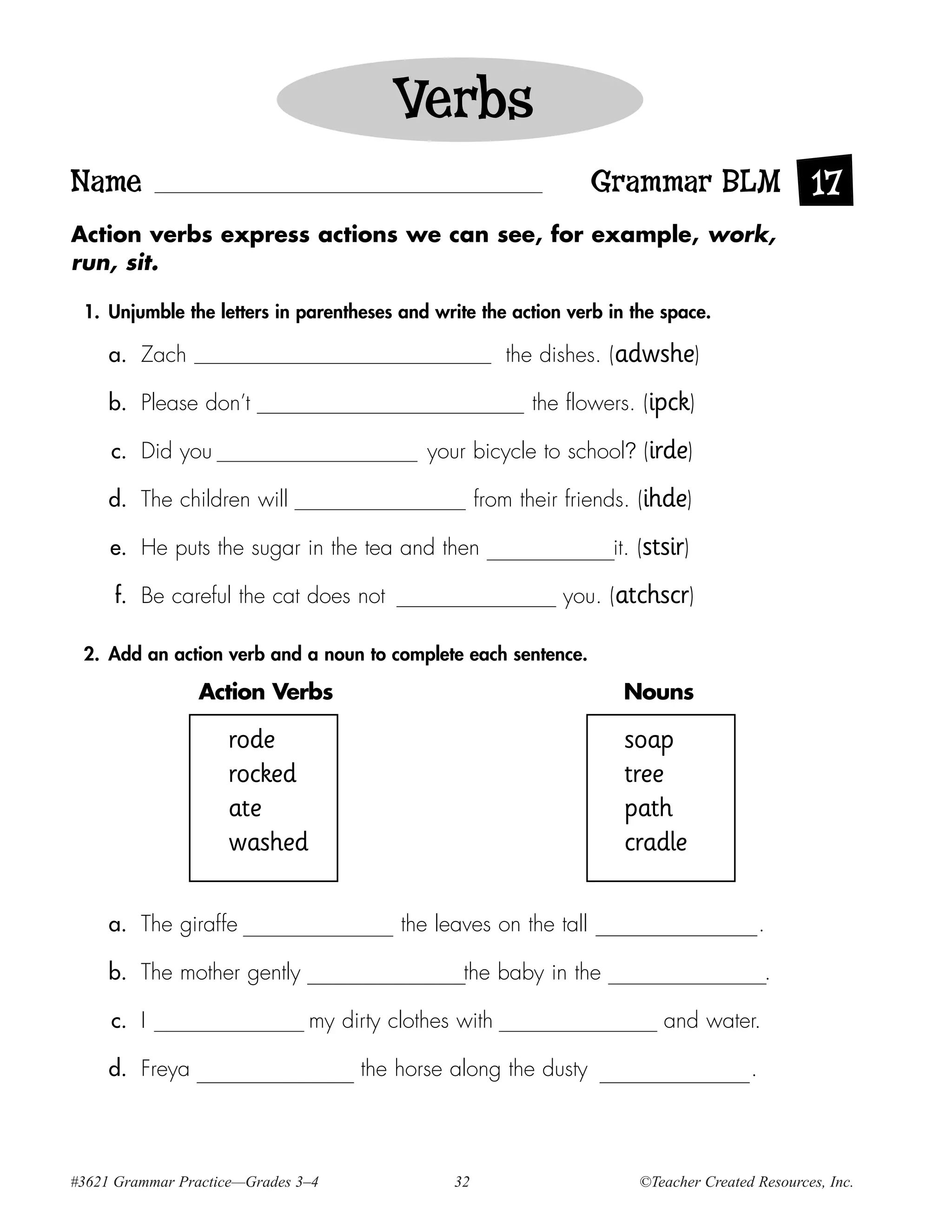 Verbs
Name                                                              Grammar BLM 17
Action verbs express actions we can see, for example, work,
run, sit.

 1. Unjumble the letters in parentheses and write the action verb in the space.

     a. Zach                                           the dishes. (adwshe)

     b. Please don’t                                      the flowers. (ipck)

     c. Did you                             your bicycle to school? (irde)

     d. The children will                           from their friends. (ihde)

     e. He puts the sugar in the tea and then                       it. (stsir)

     f. Be careful the cat does not                           you. (atchscr)

 2. Add an action verb and a noun to complete each sentence.

                 Action Verbs                                        Nouns

                    rode                                             soap
                    rocked                                           tree
                    ate                                              path
                    washed                                           cradle

     a. The giraffe                      the leaves on the tall                            .

     b. The mother gently                       the baby in the                            .

     c. I                      my dirty clothes with                       and water.

     d. Freya                       the horse along the dusty                          .




#3621 Grammar Practice—Grades 3–4              32                      ©Teacher Created Resources, Inc.
 