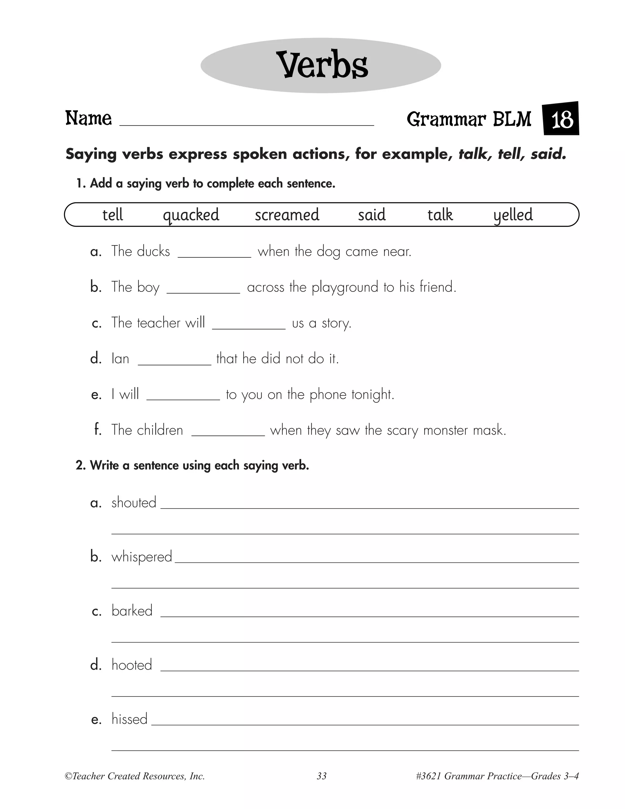 Verbs
Name                                                                 Grammar BLM 18
Saying verbs express spoken actions, for example, talk, tell, said.

  1. Add a saying verb to complete each sentence.

        tell          quacked            screamed             said     talk         yelled
     a. The ducks                         when the dog came near.

     b. The boy                         across the playground to his friend.

      c. The teacher will                       us a story.

     d. Ian                        that he did not do it.

      e. I will                     to you on the phone tonight.

      f. The children                       when they saw the scary monster mask.

  2. Write a sentence using each saying verb.


     a. shouted


     b. whispered


      c. barked


     d. hooted


      e. hissed


©Teacher Created Resources, Inc.                    33               #3621 Grammar Practice—Grades 3–4
 