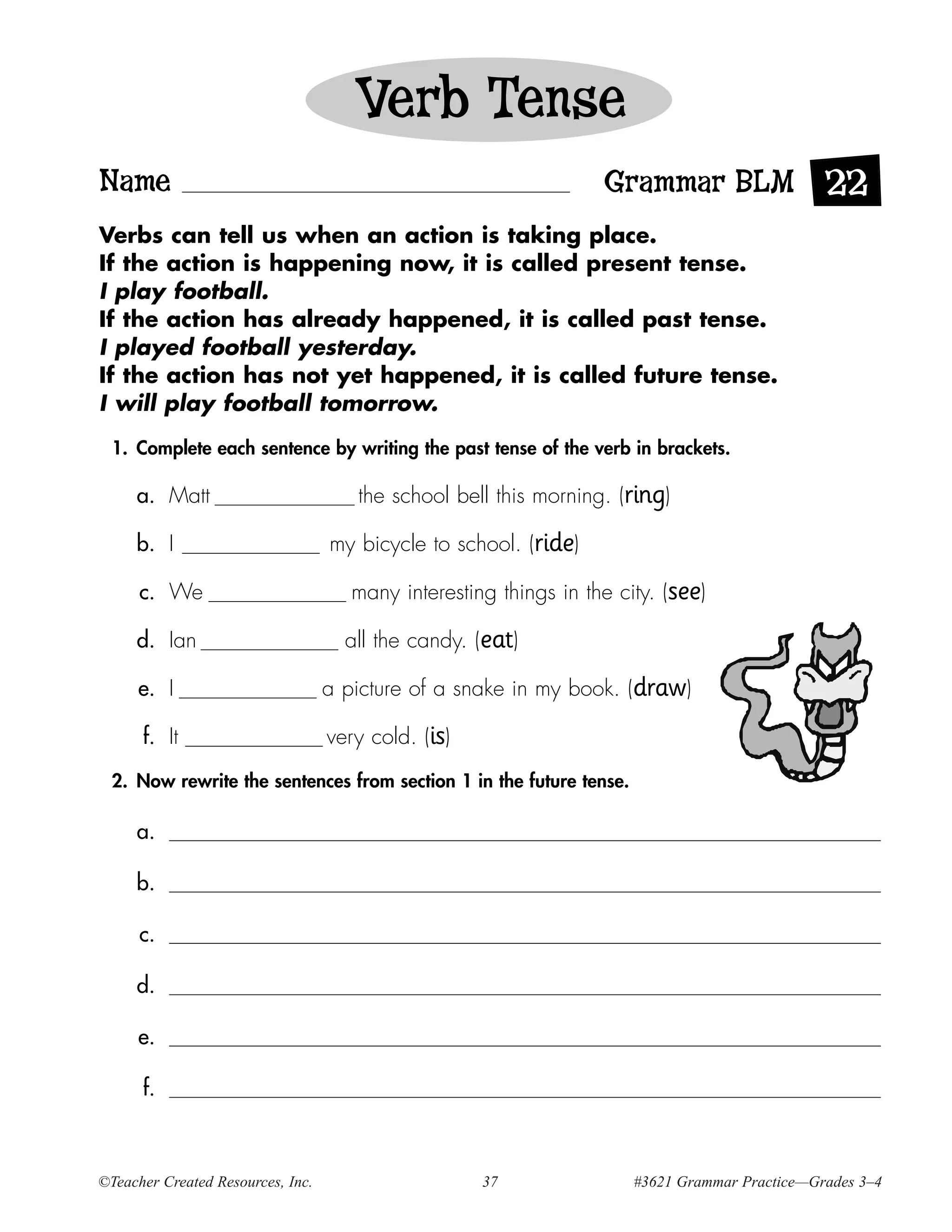 Verb Tense
Name                                                               Grammar BLM 22
Verbs can tell us when an action is taking place.
If the action is happening now, it is called present tense.
I play football.
If the action has already happened, it is called past tense.
I played football yesterday.
If the action has not yet happened, it is called future tense.
I will play football tomorrow.

  1. Complete each sentence by writing the past tense of the verb in brackets.

     a. Matt                          the school bell this morning. (ring)

     b. I                          my bicycle to school. (ride)

      c. We                           many interesting things in the city. (see)

     d. Ian                          all the candy. (eat)

     e. I                          a picture of a snake in my book. (draw)

      f. It                        very cold. (is)
  2. Now rewrite the sentences from section 1 in the future tense.

     a.

     b.

      c.

     d.

     e.

      f.



©Teacher Created Resources, Inc.                     37                #3621 Grammar Practice—Grades 3–4
 