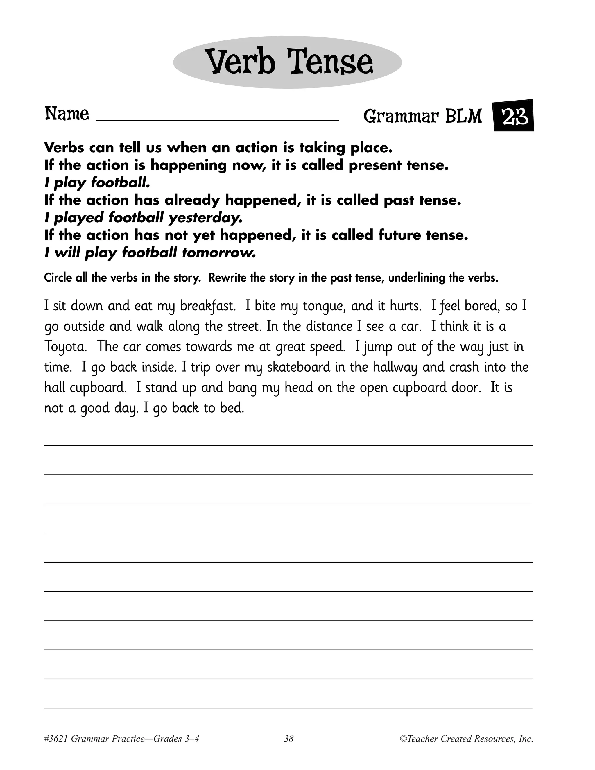 Verb Tense
Name                                                              Grammar BLM 23
Verbs can tell us when an action is taking place.
If the action is happening now, it is called present tense.
I play football.
If the action has already happened, it is called past tense.
I played football yesterday.
If the action has not yet happened, it is called future tense.
I will play football tomorrow.
Circle all the verbs in the story. Rewrite the story in the past tense, underlining the verbs.

I sit down and eat my breakfast. I bite my tongue, and it hurts. I feel bored, so I
go outside and walk along the street. In the distance I see a car. I think it is a
Toyota. The car comes towards me at great speed. I jump out of the way just in
time. I go back inside. I trip over my skateboard in the hallway and crash into the
hall cupboard. I stand up and bang my head on the open cupboard door. It is
not a good day. I go back to bed.




#3621 Grammar Practice—Grades 3–4                38                      ©Teacher Created Resources, Inc.
 