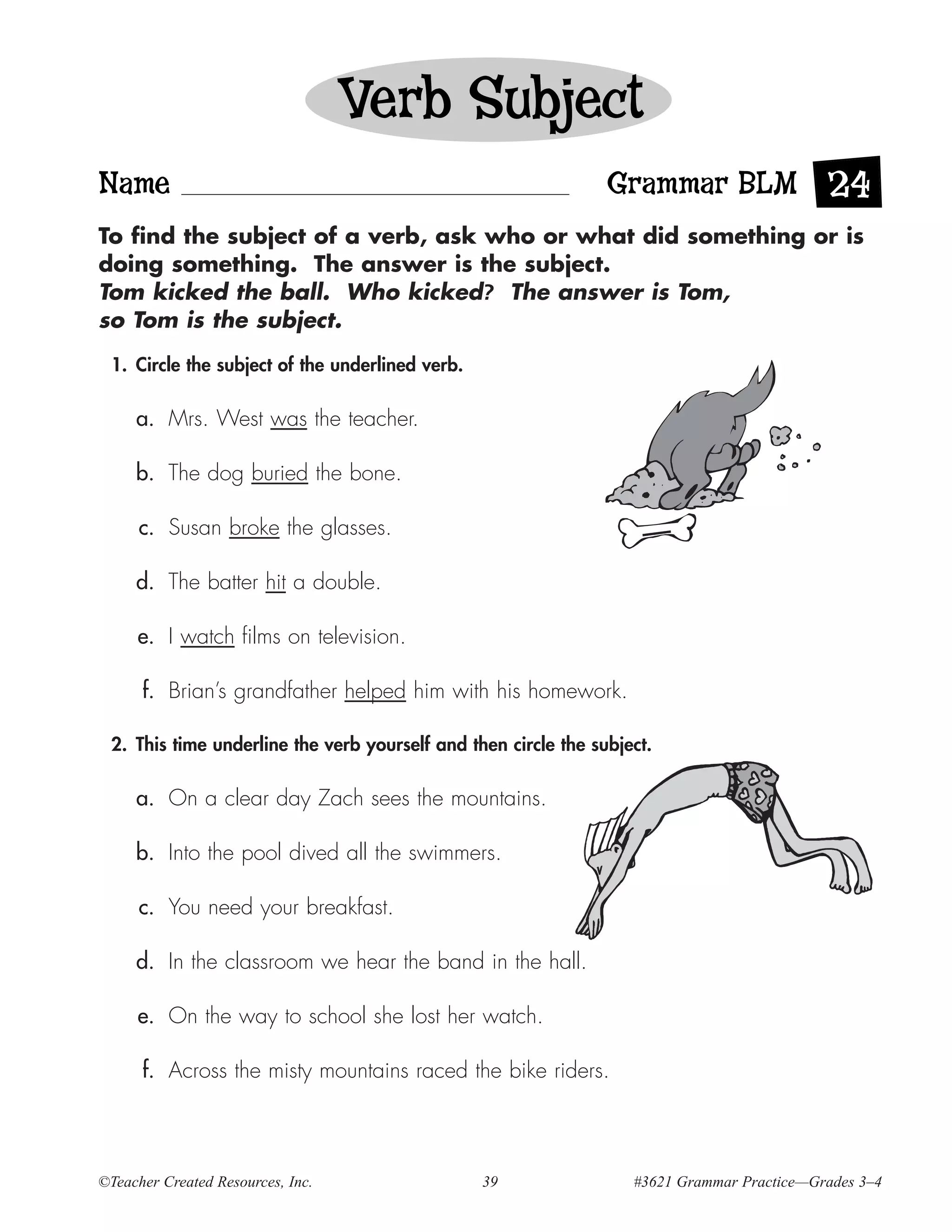 Verb Subject
Name                                                            Grammar BLM 24
To find the subject of a verb, ask who or what did something or is
doing something. The answer is the subject.
Tom kicked the ball. Who kicked? The answer is Tom,
so Tom is the subject.

 1. Circle the subject of the underlined verb.

     a. Mrs. West was the teacher.

     b. The dog buried the bone.

      c. Susan broke the glasses.

     d. The batter hit a double.

     e. I watch films on television.

      f. Brian’s grandfather helped him with his homework.

 2. This time underline the verb yourself and then circle the subject.

     a. On a clear day Zach sees the mountains.

     b. Into the pool dived all the swimmers.

      c. You need your breakfast.

     d. In the classroom we hear the band in the hall.

     e. On the way to school she lost her watch.

      f. Across the misty mountains raced the bike riders.




©Teacher Created Resources, Inc.                 39                #3621 Grammar Practice—Grades 3–4
 
