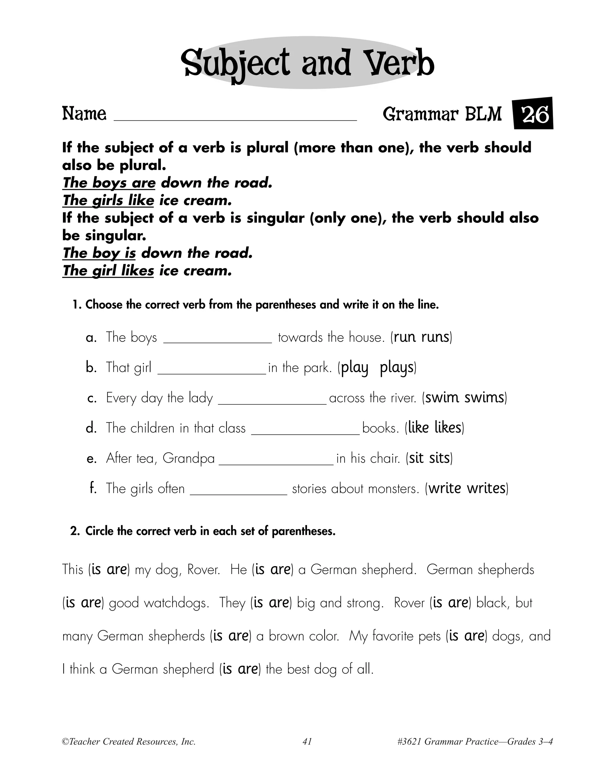 Subject and Verb
Name                                                                Grammar BLM 26
If the subject of a verb is plural (more than one), the verb should
also be plural.
The boys are down the road.
The girls like ice cream.
If the subject of a verb is singular (only one), the verb should also
be singular.
The boy is down the road.
The girl likes ice cream.

  1. Choose the correct verb from the parentheses and write it on the line.

      a. The boys                              towards the house. (run      runs)
      b. That girl                            in the park. (play   plays)
       c. Every day the lady                             across the river. (swim        swims)
      d. The children in that class                             books. (like     likes)
      e. After tea, Grandpa                                in his chair. (sit   sits)
       f. The girls often                         stories about monsters. (write          writes)

  2. Circle the correct verb in each set of parentheses.


This (is   are) my dog, Rover.      He (is    are) a German shepherd.           German shepherds

(is   are) good watchdogs.         They (is   are) big and strong.    Rover (is    are) black, but
many German shepherds (is           are) a brown color.      My favorite pets (is       are) dogs, and
I think a German shepherd (is         are) the best dog of all.



©Teacher Created Resources, Inc.                    41                 #3621 Grammar Practice—Grades 3–4
 