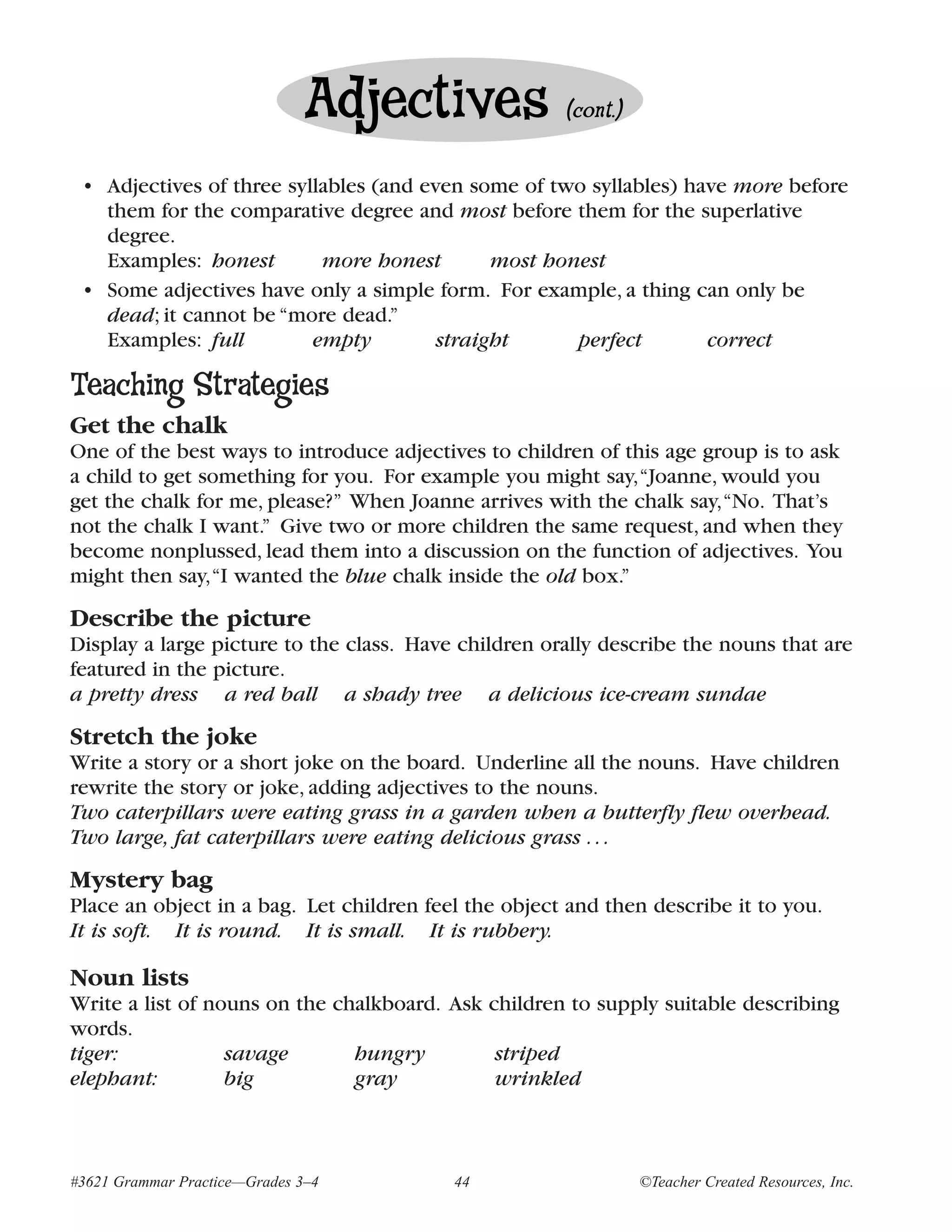 Adjectives             (cont.)


 • Adjectives of three syllables (and even some of two syllables) have more before
   them for the comparative degree and most before them for the superlative
   degree.
   Examples: honest        more honest        most honest
 • Some adjectives have only a simple form. For example, a thing can only be
   dead; it cannot be “more dead.”
   Examples: full         empty         straight      perfect       correct

Teaching Strategies
Get the chalk
One of the best ways to introduce adjectives to children of this age group is to ask
a child to get something for you. For example you might say,“Joanne, would you
get the chalk for me, please?” When Joanne arrives with the chalk say,“No. That’s
not the chalk I want.” Give two or more children the same request, and when they
become nonplussed, lead them into a discussion on the function of adjectives. You
might then say,“I wanted the blue chalk inside the old box.”
Describe the picture
Display a large picture to the class. Have children orally describe the nouns that are
featured in the picture.
a pretty dress a red ball a shady tree a delicious ice-cream sundae
Stretch the joke
Write a story or a short joke on the board. Underline all the nouns. Have children
rewrite the story or joke, adding adjectives to the nouns.
Two caterpillars were eating grass in a garden when a butterfly flew overhead.
Two large, fat caterpillars were eating delicious grass . . .
Mystery bag
Place an object in a bag. Let children feel the object and then describe it to you.
It is soft. It is round. It is small. It is rubbery.

Noun lists
Write a list of nouns on the chalkboard. Ask children to supply suitable describing
words.
tiger:            savage       hungry         striped
elephant:         big          gray           wrinkled



#3621 Grammar Practice—Grades 3–4         44                    ©Teacher Created Resources, Inc.
 