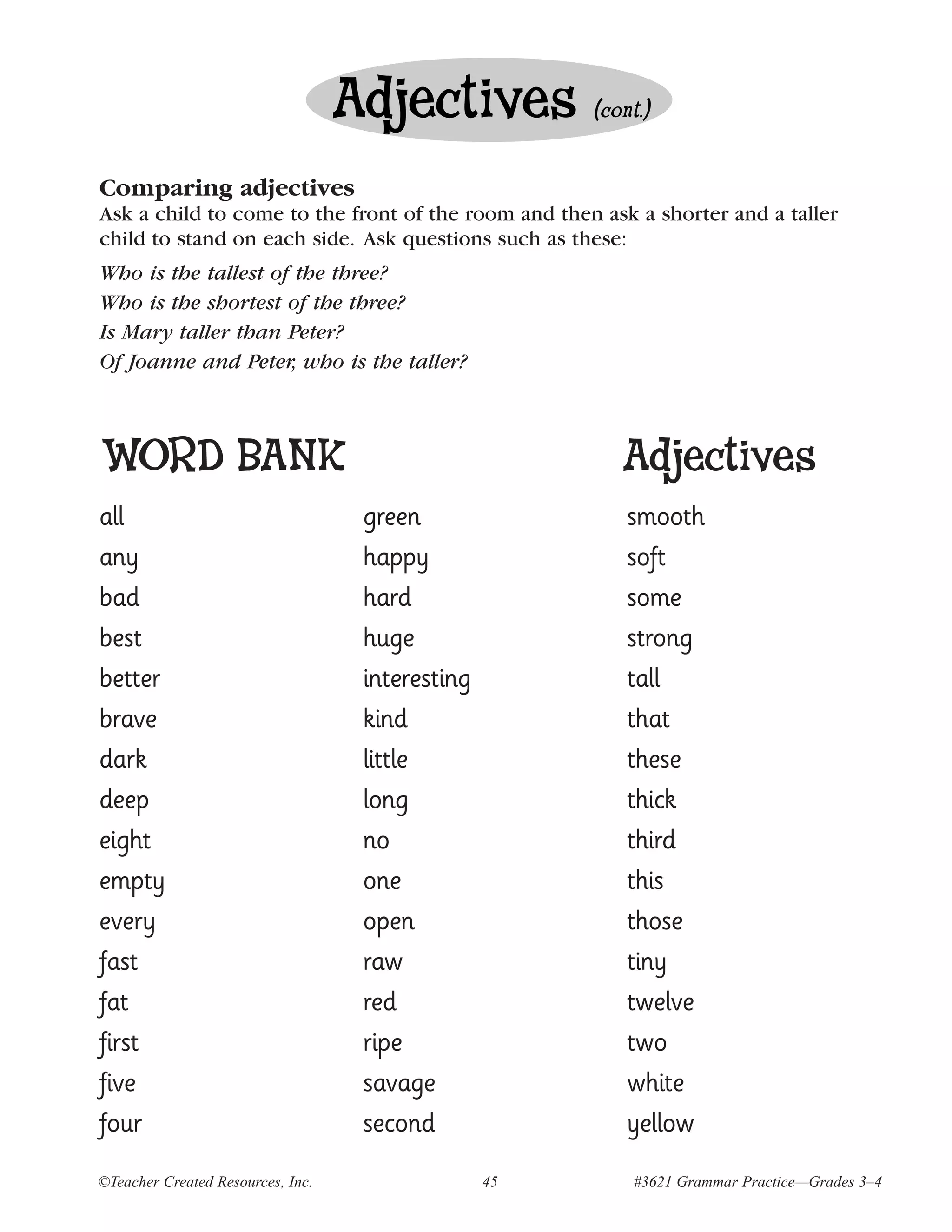 Adjectives          (cont.)


Comparing adjectives
Ask a child to come to the front of the room and then ask a shorter and a taller
child to stand on each side. Ask questions such as these:
Who is the tallest of the three?
Who is the shortest of the three?
Is Mary taller than Peter?
Of Joanne and Peter, who is the taller?



WORD BANK                                                 Adjectives
all                                 green                  smooth
any                                 happy                  soft
bad                                 hard                   some
best                                huge                   strong
better                              interesting            tall
brave                               kind                   that
dark                                little                 these
deep                                long                   thick
eight                               no                     third
empty                               one                    this
every                               open                   those
fast                                raw                    tiny
fat                                 red                    twelve
first                               ripe                   two
five                                savage                 white
four                                second                 yellow
©Teacher Created Resources, Inc.                  45        #3621 Grammar Practice—Grades 3–4
 