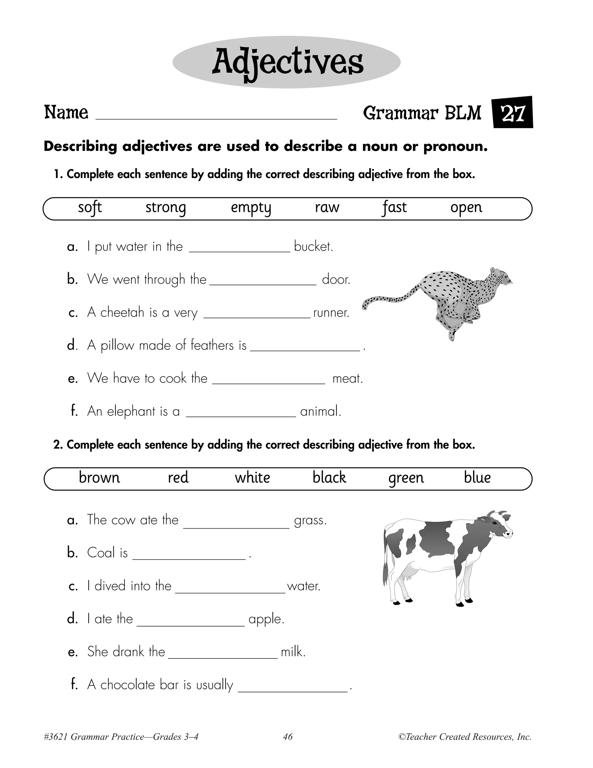 Adjectives
Name                                                              Grammar BLM 27
Describing adjectives are used to describe a noun or pronoun.

  1. Complete each sentence by adding the correct describing adjective from the box.

       soft          strong          empty            raw             fast          open

    a. I put water in the                          bucket.

    b. We went through the                               door.

     c. A cheetah is a very                           runner.

    d. A pillow made of feathers is                               .

     e. We have to cook the                                 meat.

     f. An elephant is a                            animal.

  2. Complete each sentence by adding the correct describing adjective from the box.

       brown              red        white            black           green            blue

    a. The cow ate the                             grass.

    b. Coal is                         .

     c. I dived into the                        water.

    d. I ate the                       apple.

     e. She drank the                         milk.

     f. A chocolate bar is usually                            .


#3621 Grammar Practice—Grades 3–4             46                        ©Teacher Created Resources, Inc.
 