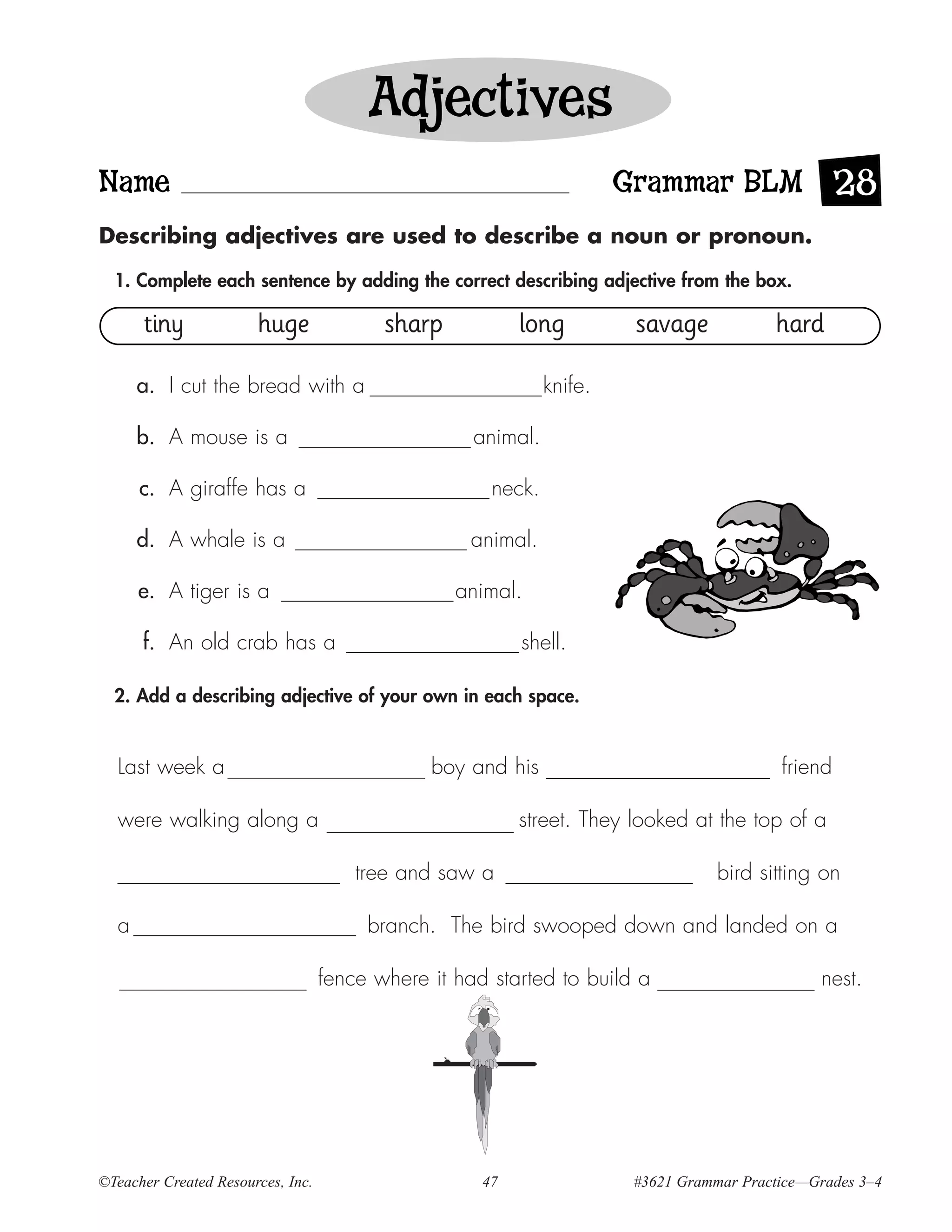 Adjectives
Name                                                                   Grammar BLM 28
Describing adjectives are used to describe a noun or pronoun.

  1. Complete each sentence by adding the correct describing adjective from the box.

      tiny             huge               sharp           long          savage            hard

      a. I cut the bread with a                               knife.

      b. A mouse is a                               animal.

      c. A giraffe has a                              neck.

      d. A whale is a                               animal.

      e. A tiger is a                             animal.

      f. An old crab has a                                shell.

  2. Add a describing adjective of your own in each space.


  Last week a                                  boy and his                                 friend

  were walking along a                                    street. They looked at the top of a

                                       tree and saw a                              bird sitting on

  a                                     branch. The bird swooped down and landed on a

                                   fence where it had started to build a                        nest.




©Teacher Created Resources, Inc.                     47                 #3621 Grammar Practice—Grades 3–4
 