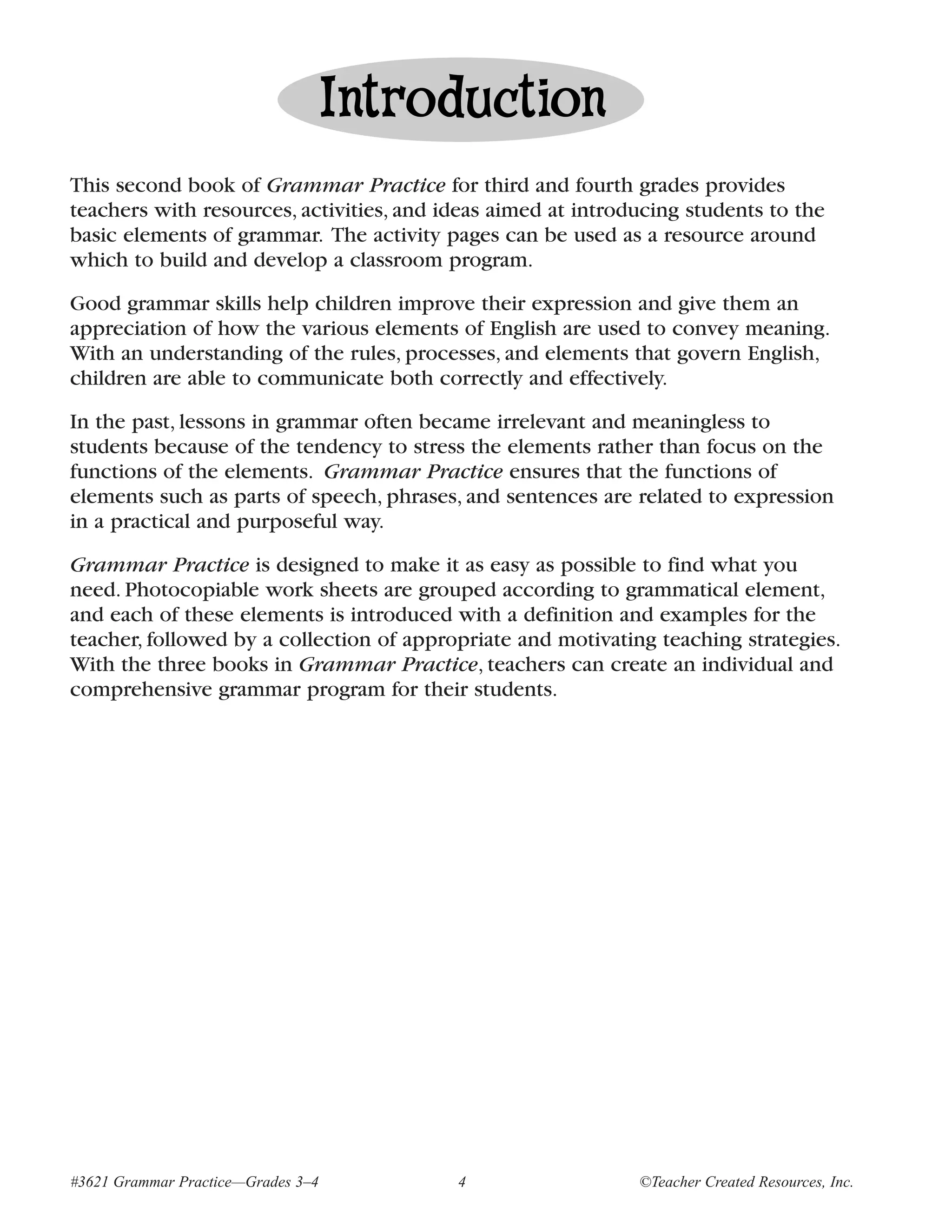 Introduction
This second book of Grammar Practice for third and fourth grades provides
teachers with resources, activities, and ideas aimed at introducing students to the
basic elements of grammar. The activity pages can be used as a resource around
which to build and develop a classroom program.

Good grammar skills help children improve their expression and give them an
appreciation of how the various elements of English are used to convey meaning.
With an understanding of the rules, processes, and elements that govern English,
children are able to communicate both correctly and effectively.

In the past, lessons in grammar often became irrelevant and meaningless to
students because of the tendency to stress the elements rather than focus on the
functions of the elements. Grammar Practice ensures that the functions of
elements such as parts of speech, phrases, and sentences are related to expression
in a practical and purposeful way.

Grammar Practice is designed to make it as easy as possible to find what you
need. Photocopiable work sheets are grouped according to grammatical element,
and each of these elements is introduced with a definition and examples for the
teacher, followed by a collection of appropriate and motivating teaching strategies.
With the three books in Grammar Practice, teachers can create an individual and
comprehensive grammar program for their students.




#3621 Grammar Practice—Grades 3–4         4                   ©Teacher Created Resources, Inc.
 