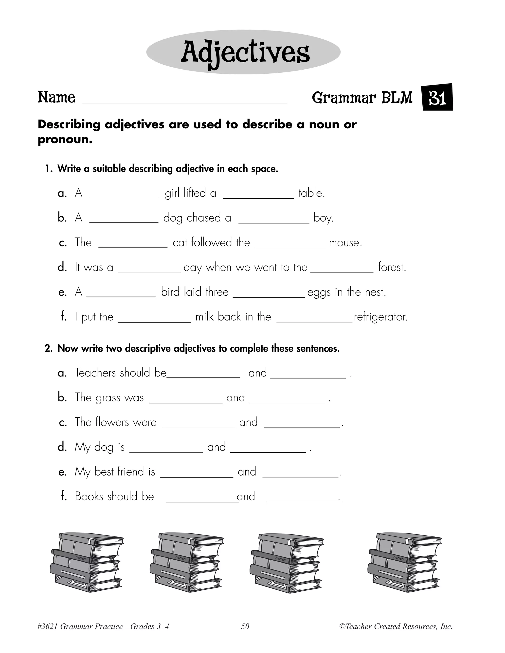 Adjectives
Name                                                            Grammar BLM 31
Describing adjectives are used to describe a noun or
pronoun.

 1. Write a suitable describing adjective in each space.

     a. A                      girl lifted a                 table.

     b. A                      dog chased a                         boy.

     c. The                         cat followed the                  mouse.

     d. It was a                      day when we went to the                           forest.

     e. A                     bird laid three                   eggs in the nest.

     f. I put the                       milk back in the                           refrigerator.

 2. Now write two descriptive adjectives to complete these sentences.

     a. Teachers should be                             and                     .

     b. The grass was                            and                  .

     c. The flowers were                           and                     .

     d. My dog is                          and                  .

     e. My best friend is                         and                      .

     f. Books should be                           and                      .




#3621 Grammar Practice—Grades 3–4                  50                      ©Teacher Created Resources, Inc.
 