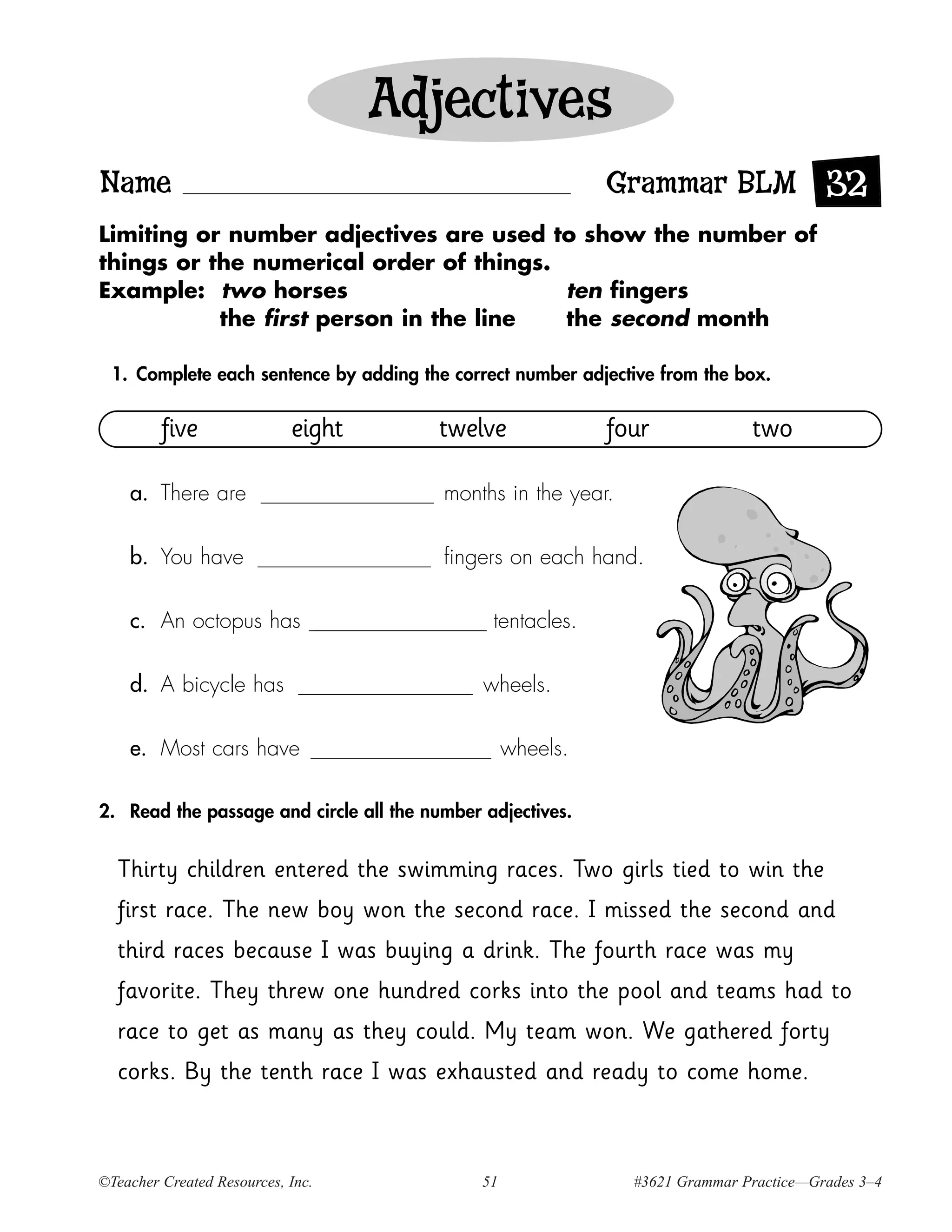 Adjectives
Name                                                         Grammar BLM 32
Limiting or number adjectives are used to show the number of
things or the numerical order of things.
Example: two horses                      ten fingers
           the first person in the line  the second month

  1. Complete each sentence by adding the correct number adjective from the box.


         five               eight       twelve               four             two

    a. There are                         months in the year.

    b. You have                          fingers on each hand.

    c. An octopus has                          tentacles.

    d. A bicycle has                          wheels.

    e. Most cars have                              wheels.

2. Read the passage and circle all the number adjectives.


  Thirty children entered the swimming races. Two girls tied to win the
  first race. The new boy won the second race. I missed the second and
  third races because I was buying a drink. The fourth race was my
  favorite. They threw one hundred corks into the pool and teams had to
  race to get as many as they could. My team won. We gathered forty
  corks. By the tenth race I was exhausted and ready to come home.



©Teacher Created Resources, Inc.              51               #3621 Grammar Practice—Grades 3–4
 