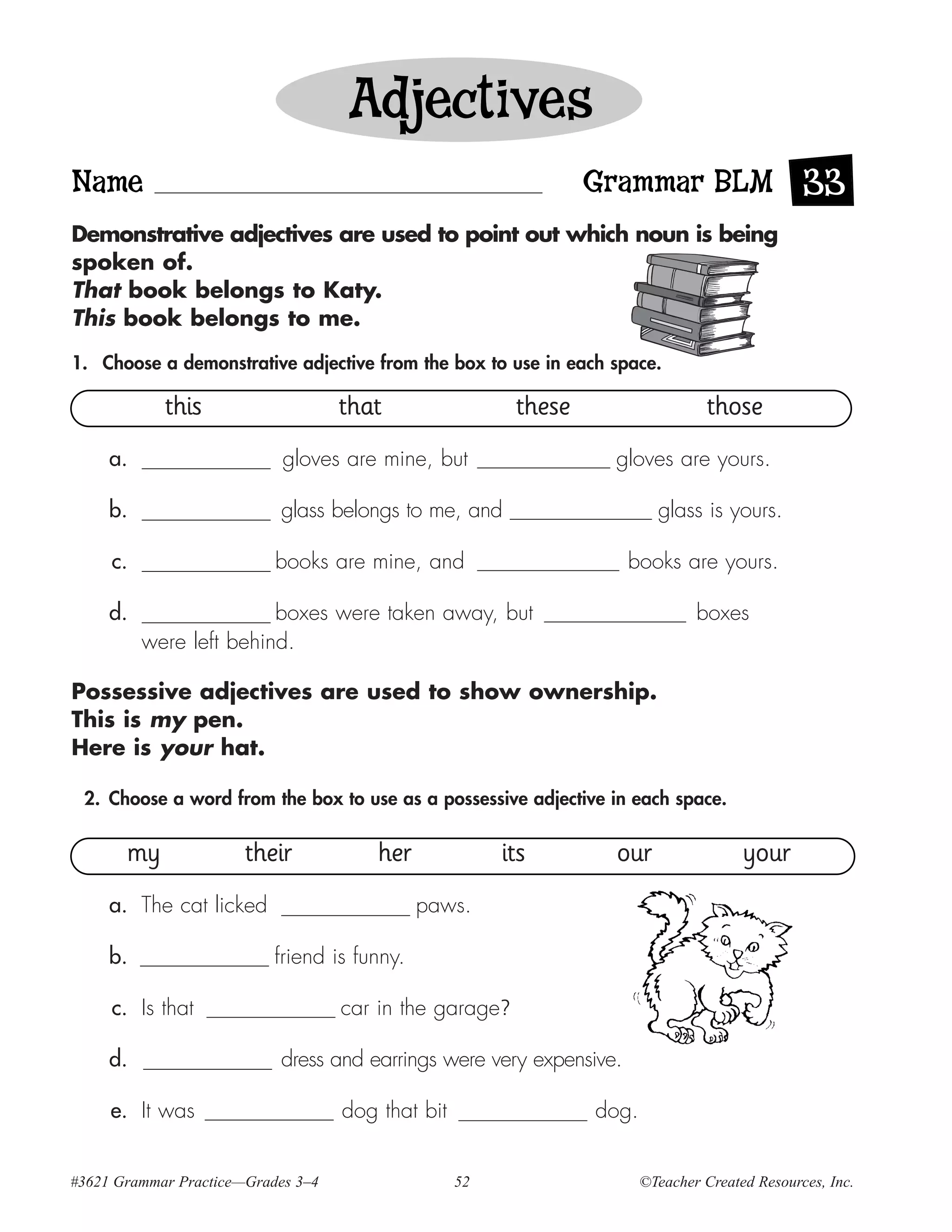 Adjectives
Name                                                             Grammar BLM 33
Demonstrative adjectives are used to point out which noun is being
spoken of.
That book belongs to Katy.
This book belongs to me.

1. Choose a demonstrative adjective from the box to use in each space.

            this                    that                 these                    those
     a.                     gloves are mine, but                  gloves are yours.

     b.                     glass belongs to me, and                      glass is yours.

     c.                    books are mine, and                        books are yours.

     d.                  boxes were taken away, but                             boxes
          were left behind.

Possessive adjectives are used to show ownership.
This is my pen.
Here is your hat.

 2. Choose a word from the box to use as a possessive adjective in each space.


       my              their            her             its       our                  your
     a. The cat licked                        paws.

     b.                    friend is funny.

     c. Is that                     car in the garage?

     d.                     dress and earrings were very expensive.

     e. It was                      dog that bit                 dog.


#3621 Grammar Practice—Grades 3–4                  52                   ©Teacher Created Resources, Inc.
 
