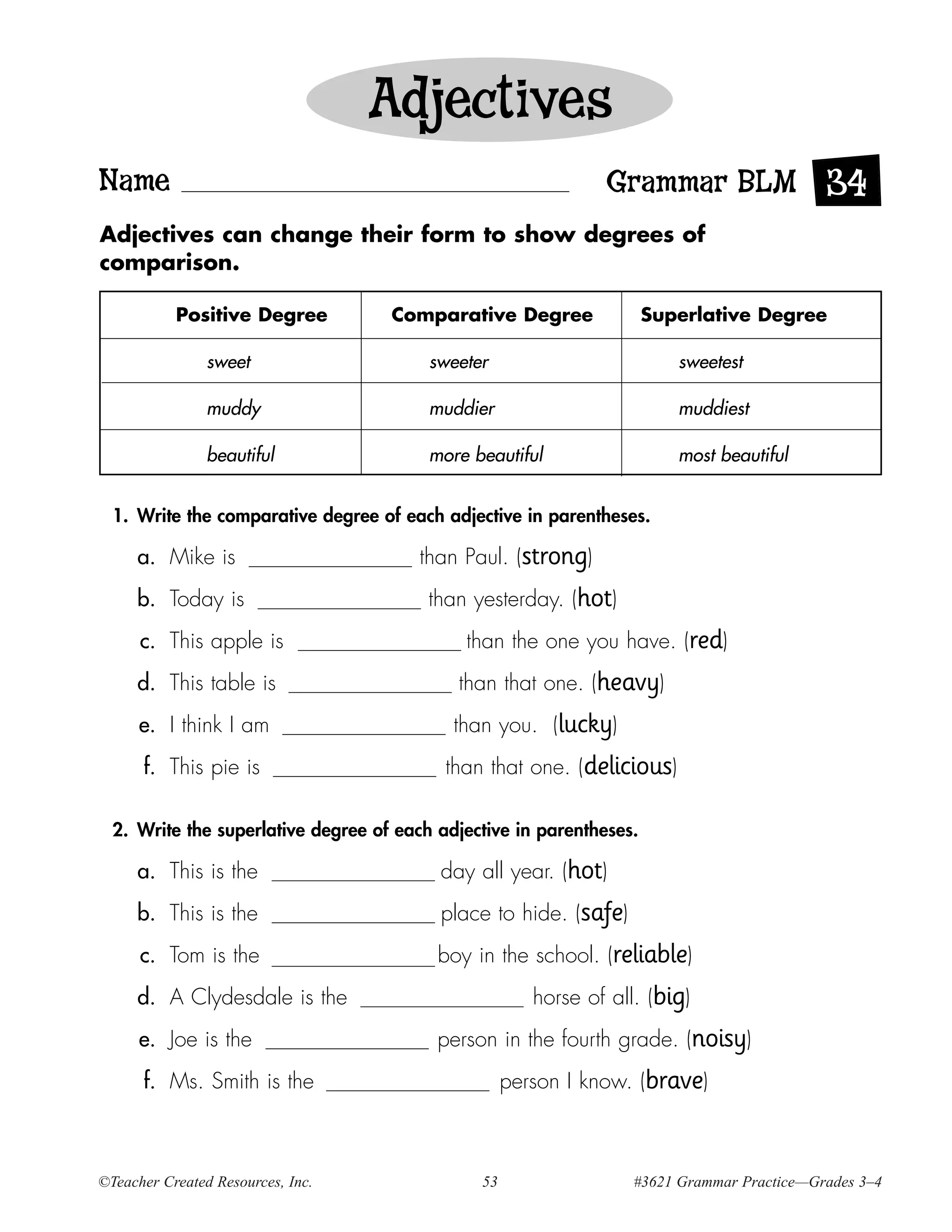 Adjectives
Name                                                           Grammar BLM 34
Adjectives can change their form to show degrees of
comparison.

           Positive Degree          Comparative Degree                Superlative Degree

                sweet                    sweeter                         sweetest

                muddy                    muddier                         muddiest

                beautiful                more beautiful                  most beautiful


  1. Write the comparative degree of each adjective in parentheses.

     a. Mike is                        than Paul. (strong)
     b. Today is                         than yesterday. (hot)
      c. This apple is                       than the one you have. (red)
     d. This table is                       than that one. (heavy)
      e. I think I am                       than you. (lucky)
      f. This pie is                       than that one. (delicious)

  2. Write the superlative degree of each adjective in parentheses.

     a. This is the                       day all year. (hot)
     b. This is the                       place to hide. (safe)
      c. Tom is the                       boy in the school. (reliable)
     d. A Clydesdale is the                            horse of all. (big)
      e. Joe is the                       person in the fourth grade. (noisy)
      f. Ms. Smith is the                           person I know. (brave)



©Teacher Created Resources, Inc.               53                  #3621 Grammar Practice—Grades 3–4
 