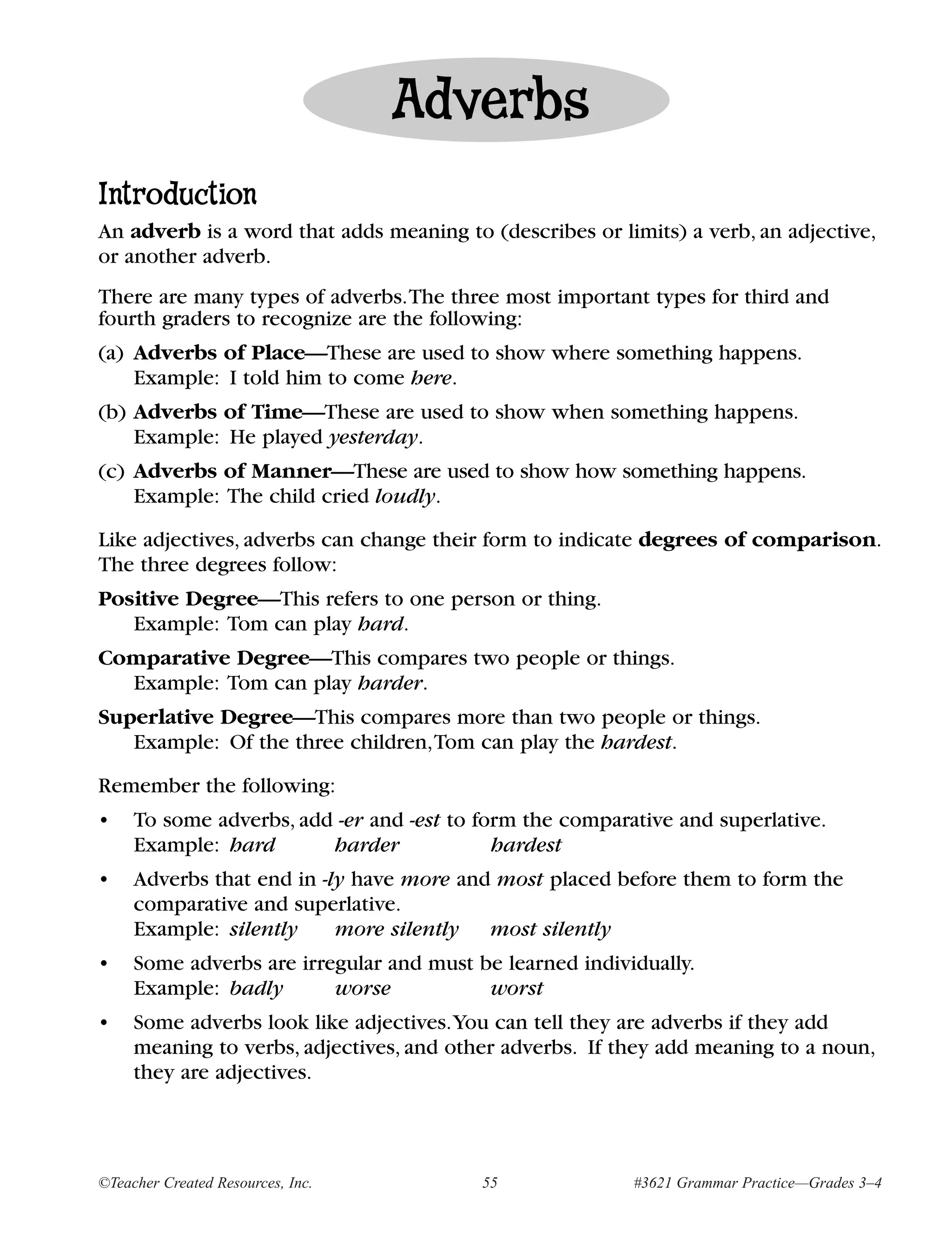 Adverbs
Introduction
An adverb is a word that adds meaning to (describes or limits) a verb, an adjective,
or another adverb.
There are many types of adverbs.The three most important types for third and
fourth graders to recognize are the following:
(a) Adverbs of Place—These are used to show where something happens.
    Example: I told him to come here.
(b) Adverbs of Time—These are used to show when something happens.
    Example: He played yesterday.
(c) Adverbs of Manner—These are used to show how something happens.
    Example: The child cried loudly.

Like adjectives, adverbs can change their form to indicate degrees of comparison.
The three degrees follow:
Positive Degree—This refers to one person or thing.
   Example: Tom can play hard.
Comparative Degree—This compares two people or things.
  Example: Tom can play harder.
Superlative Degree—This compares more than two people or things.
   Example: Of the three children,Tom can play the hardest.

Remember the following:
•    To some adverbs, add -er and -est to form the comparative and superlative.
     Example: hard       harder             hardest
•    Adverbs that end in -ly have more and most placed before them to form the
     comparative and superlative.
     Example: silently     more silently most silently
•    Some adverbs are irregular and must be learned individually.
     Example: badly       worse           worst
•    Some adverbs look like adjectives.You can tell they are adverbs if they add
     meaning to verbs, adjectives, and other adverbs. If they add meaning to a noun,
     they are adjectives.



©Teacher Created Resources, Inc.          55              #3621 Grammar Practice—Grades 3–4
 