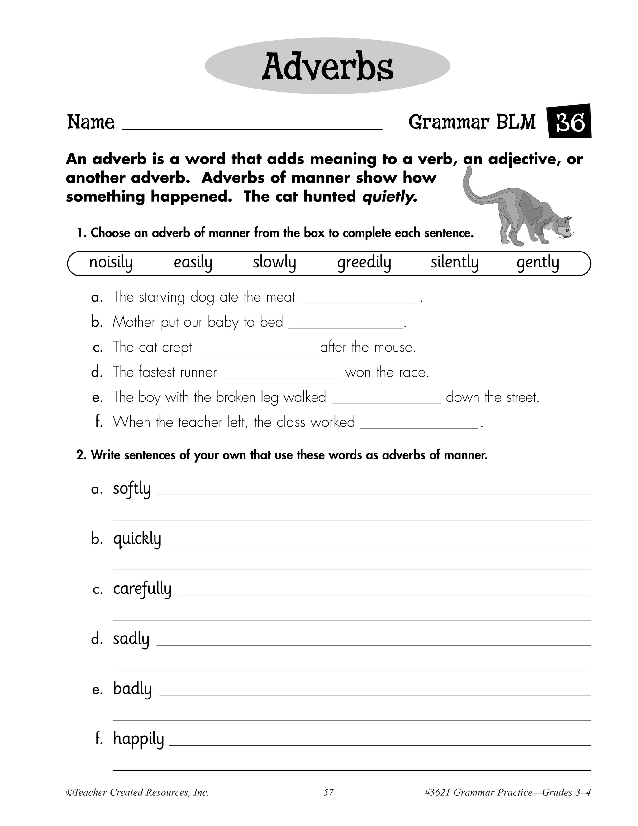 Adverbs
Name                                                             Grammar BLM 36
An adverb is a word that adds meaning to a verb, an adjective, or
another adverb. Adverbs of manner show how
something happened. The cat hunted quietly.

  1. Choose an adverb of manner from the box to complete each sentence.

     noisily           easily      slowly         greedily            silently         gently
     a. The starving dog ate the meat                            .
     b. Mother put our baby to bed                           .
      c. The cat crept                       after the mouse.
     d. The fastest runner                         won the race.
     e. The boy with the broken leg walked                               down the street.
      f. When the teacher left, the class worked                                 .

  2. Write sentences of your own that use these words as adverbs of manner.

     a.    softly

     b.    quickly

      c.   carefully

     d.    sadly

     e.    badly

      f.   happily

©Teacher Created Resources, Inc.             57                      #3621 Grammar Practice—Grades 3–4
 