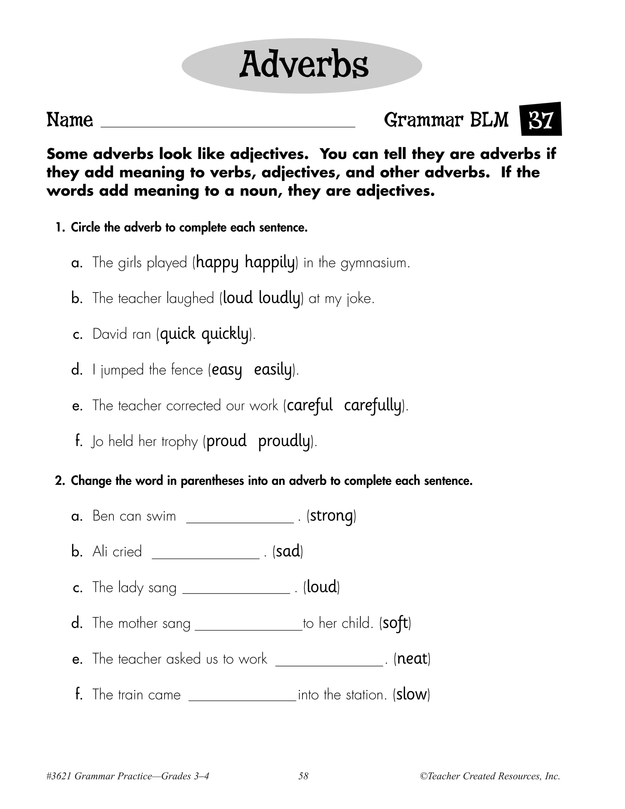 Adverbs
Name                                                             Grammar BLM 37
Some adverbs look like adjectives. You can tell they are adverbs if
they add meaning to verbs, adjectives, and other adverbs. If the
words add meaning to a noun, they are adjectives.

 1. Circle the adverb to complete each sentence.

     a. The girls played (happy       happily) in the gymnasium.
     b. The teacher laughed (loud          loudly) at my joke.
     c. David ran (quick       quickly).
     d. I jumped the fence (easy       easily).
     e. The teacher corrected our work (careful            carefully).
     f. Jo held her trophy (proud          proudly).

 2. Change the word in parentheses into an adverb to complete each sentence.

     a. Ben can swim                             . (strong)

     b. Ali cried                          . (sad)

     c. The lady sang                           . (loud)

     d. The mother sang                           to her child. (soft)

     e. The teacher asked us to work                             . (neat)

     f. The train came                           into the station. (slow)




#3621 Grammar Practice—Grades 3–4                58                      ©Teacher Created Resources, Inc.
 