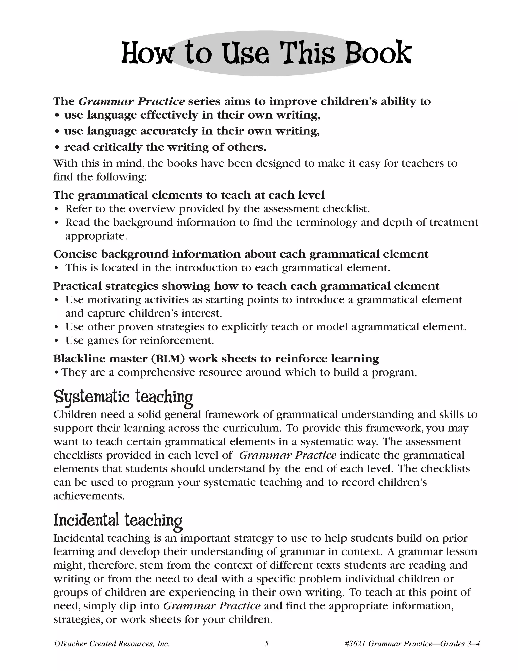 How to Use This Book
The Grammar Practice series aims to improve children’s ability to
• use language effectively in their own writing,
• use language accurately in their own writing,
• read critically the writing of others.
With this in mind, the books have been designed to make it easy for teachers to
find the following:
The grammatical elements to teach at each level
• Refer to the overview provided by the assessment checklist.
• Read the background information to find the terminology and depth of treatment
  appropriate.
Concise background information about each grammatical element
• This is located in the introduction to each grammatical element.
Practical strategies showing how to teach each grammatical element
• Use motivating activities as starting points to introduce a grammatical element
  and capture children’s interest.
• Use other proven strategies to explicitly teach or model a grammatical element.
• Use games for reinforcement.
Blackline master (BLM) work sheets to reinforce learning
• They are a comprehensive resource around which to build a program.

Systematic teaching
Children need a solid general framework of grammatical understanding and skills to
support their learning across the curriculum. To provide this framework, you may
want to teach certain grammatical elements in a systematic way. The assessment
checklists provided in each level of Grammar Practice indicate the grammatical
elements that students should understand by the end of each level. The checklists
can be used to program your systematic teaching and to record children’s
achievements.

Incidental teaching
Incidental teaching is an important strategy to use to help students build on prior
learning and develop their understanding of grammar in context. A grammar lesson
might, therefore, stem from the context of different texts students are reading and
writing or from the need to deal with a specific problem individual children or
groups of children are experiencing in their own writing. To teach at this point of
need, simply dip into Grammar Practice and find the appropriate information,
strategies, or work sheets for your children.
©Teacher Created Resources, Inc.         5               #3621 Grammar Practice—Grades 3–4
 