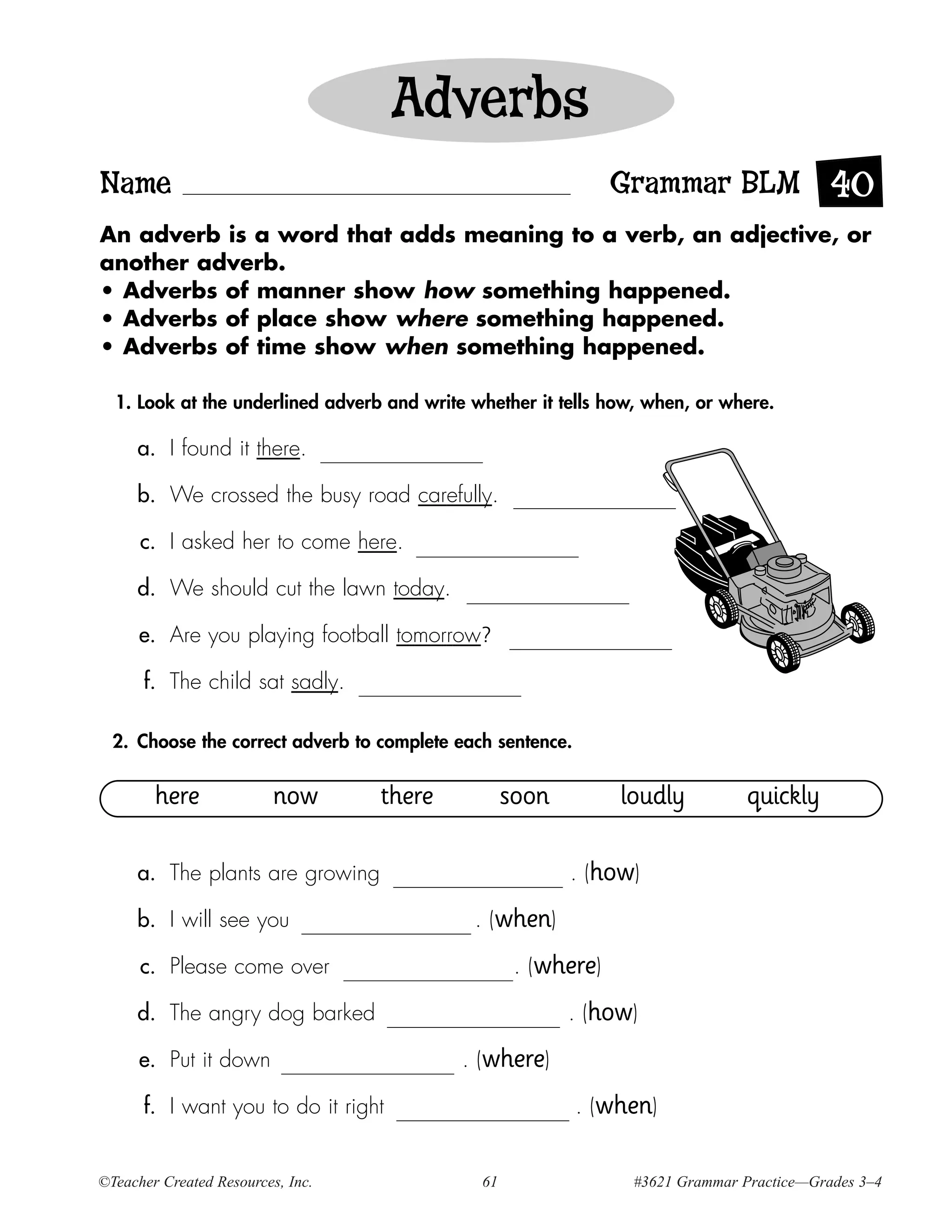 Adverbs
Name                                                            Grammar BLM 40
An adverb is a word that adds meaning to a verb, an adjective, or
another adverb.
• Adverbs of manner show how something happened.
• Adverbs of place show where something happened.
• Adverbs of time show when something happened.

  1. Look at the underlined adverb and write whether it tells how, when, or where.

     a. I found it there.

     b. We crossed the busy road carefully.

      c. I asked her to come here.

     d. We should cut the lawn today.

      e. Are you playing football tomorrow?

      f. The child sat sadly.

  2. Choose the correct adverb to complete each sentence.


        here              now      there           soon         loudly          quickly

     a. The plants are growing                            . (how)

     b. I will see you                       . (when)

      c. Please come over                           . (where)

     d. The angry dog barked                              . (how)

      e. Put it down                        . (where)

      f. I want you to do it right                          . (when)


©Teacher Created Resources, Inc.              61                 #3621 Grammar Practice—Grades 3–4
 
