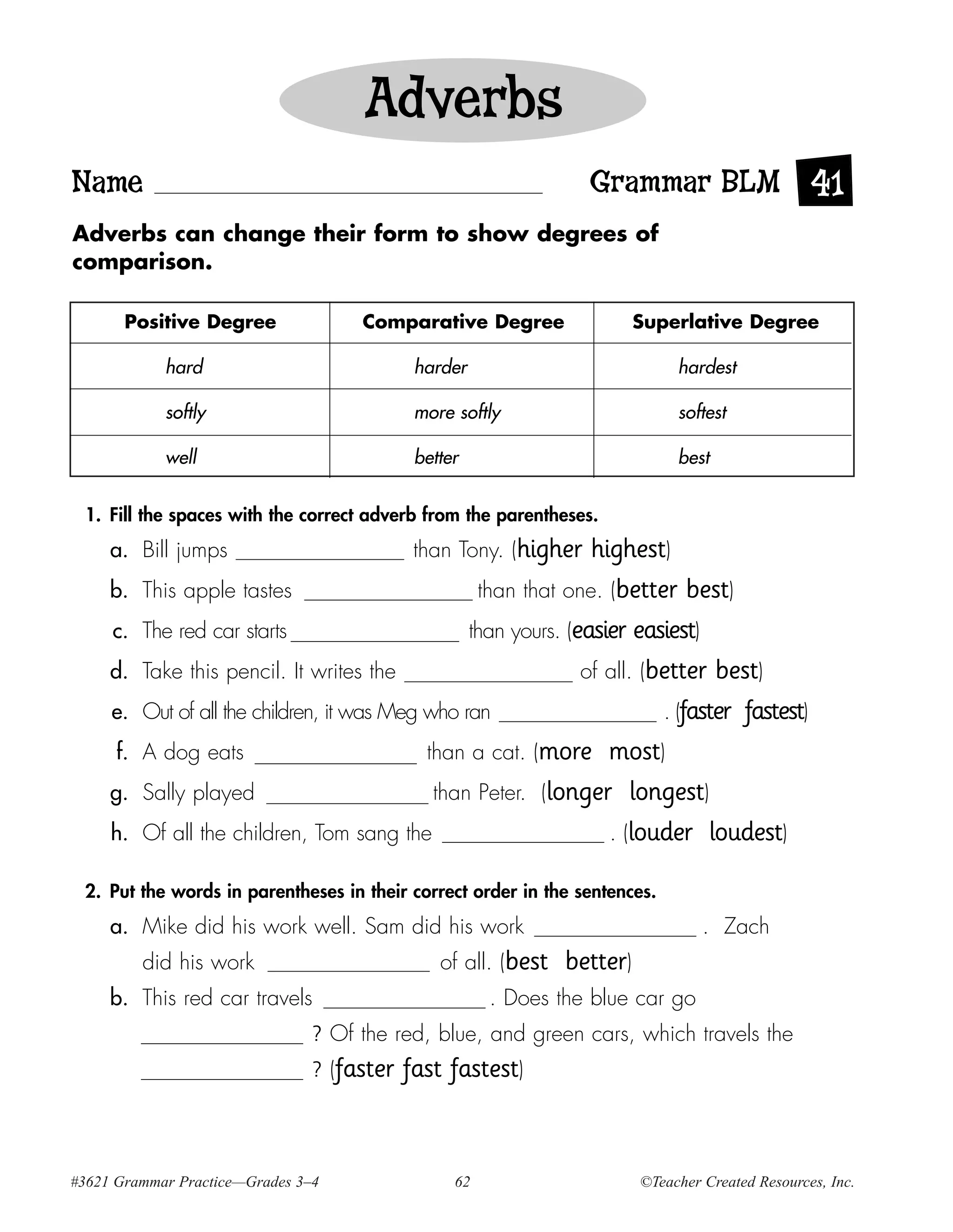Adverbs
Name                                                              Grammar BLM 41
Adverbs can change their form to show degrees of
comparison.

       Positive Degree                Comparative Degree                  Superlative Degree

             hard                            harder                            hardest

             softly                          more softly                       softest

             well                            better                            best


 1. Fill the spaces with the correct adverb from the parentheses.
     a. Bill jumps                           than Tony. (higher    highest)
     b.    This apple tastes                         than that one. (better best)
     c.    The red car starts                       than yours. (easier easiest)
     d.    Take this pencil. It writes the                        of all. (better best)
     e.    Out of all the children, it was Meg who ran                      . (faster fastest)
      f.   A dog eats                          than a cat. (more most)
     g.    Sally played                         than Peter. (longer longest)
     h.    Of all the children, Tom sang the                         . (louder loudest)

 2. Put the words in parentheses in their correct order in the sentences.
     a. Mike did his work well. Sam did his work                                   . Zach
           did his work                         of all. (best   better)
     b. This red car travels                           . Does the blue car go
                                ? Of the red, blue, and green cars, which travels the
                                ? (faster   fast fastest)


#3621 Grammar Practice—Grades 3–4                 62                      ©Teacher Created Resources, Inc.
 